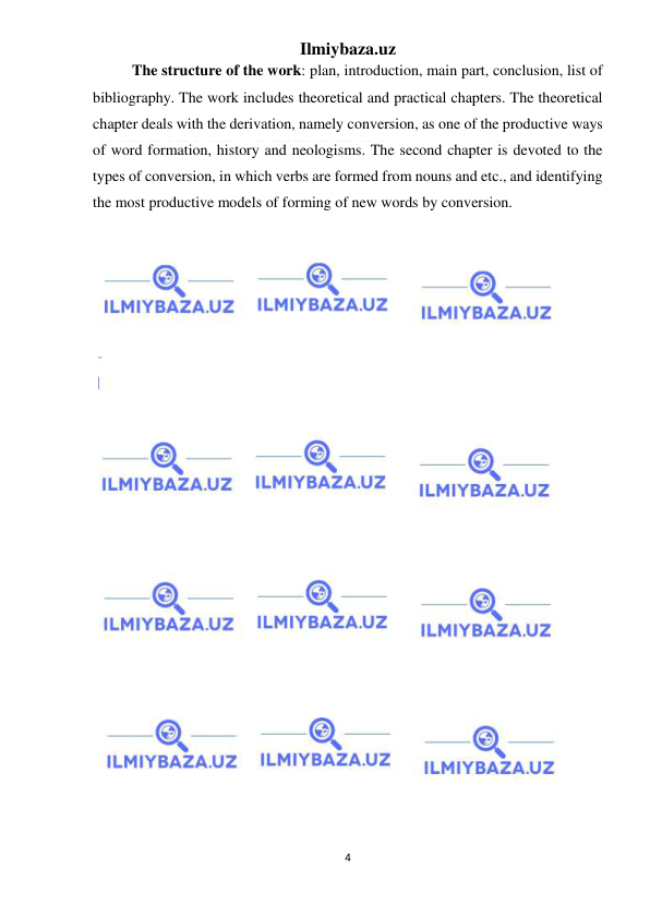 Ilmiybaza.uz 
4 
 
The structure of the work: plan, introduction, main part, conclusion, list of 
bibliography. The work includes theoretical and practical chapters. The theoretical 
chapter deals with the derivation, namely conversion, as one of the productive ways 
of word formation, history and neologisms. The second chapter is devoted to the 
types of conversion, in which verbs are formed from nouns and etc., and identifying 
the most productive models of forming of new words by conversion. 
 
 
 
 
 
 
 
 
 
 
 
 
 
 
 
 
 
