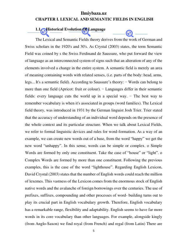 Ilmiybaza.uz 
5 
 
CHAPTER I. LEXICAL AND SEMANTIC FIELDS IN ENGLISH  
1.1. Historical Evolution Of Language  
The Lexical and Semantic Fields theory derives from the work of German and 
Swiss scholars in the 1920's and 30's. As Crystal (2003) states, the term Semantic 
Field was coined by s the Swiss Ferdinand de Saussure, who put forward the view 
of language as an interconnected system of signs such that an alteration of any of the 
elements involved a change in the entire system. A semantic field is merely an area 
of meaning containing words with related senses, (i.e. parts of the body: head, arms, 
legs... It's a semantic field). According to Saussure’s theory: − Words can belong to 
more than one field (Apricot: fruit or colour). − Languages differ in their semantic 
fields: every language cuts the world up in a special way. − The best way to 
remember vocabulary is when it's associated in groups (word families). The Lexical 
field theory, was introduced in 1931 by the German linguist Josh Trier. Trier stated 
that the accuracy of understanding of an individual word depends on the presence of 
the whole context and its particular structure. When we talk about Lexical Fields, 
we refer to formal linguistic devices and rules for word-formation. As a way of an 
example, we can create new words out of a base, from the word “happy” we get the 
new word “unhappy”. In this sense, words can be simple or complex. o Simple 
Words are formed by only one constituent. Take the case of “house” or “light”. o 
Complex Words are formed by more than one constituent. Following the previous 
examples, this is the case of the word “lighthouse”. Regarding English Lexicon, 
David Crystal (2003) states that the number of English words could reach the million 
of lexemes. This vastness of the Lexicon comes from the enormous stock of English 
native words and the avalanche of foreign borrowings over the centuries. The use of 
prefixes, suffixes, compounding and other processes of word- building turns out to 
play its crucial part in English vocabulary growth. Therefore, English vocabulary 
has a remarkable range, flexibility and adaptability. English seems to have far more 
words in its core vocabulary than other languages. For example, alongside kingly 
(from Anglo-Saxon) we find royal (from French) and regal (from Latin) There are 
