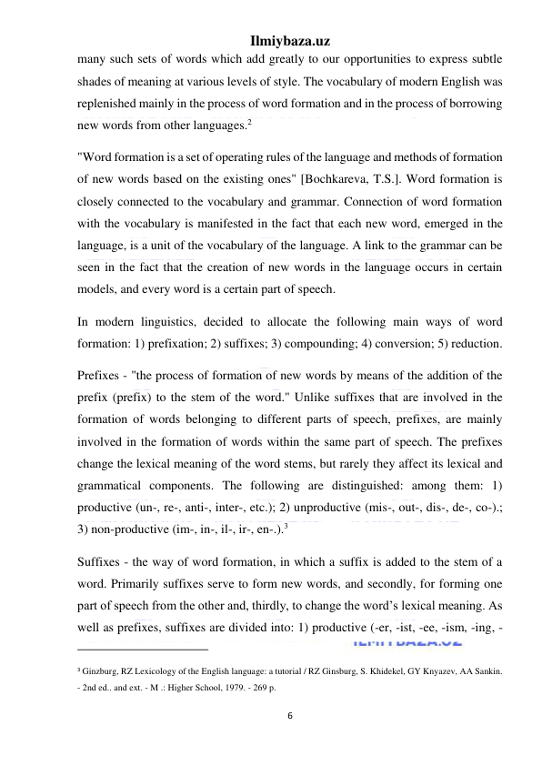 Ilmiybaza.uz 
6 
 
many such sets of words which add greatly to our opportunities to express subtle 
shades of meaning at various levels of style. The vocabulary of modern English was 
replenished mainly in the process of word formation and in the process of borrowing 
new words from other languages.2 
"Word formation is a set of operating rules of the language and methods of formation 
of new words based on the existing ones" [Bochkareva, T.S.]. Word formation is 
closely connected to the vocabulary and grammar. Connection of word formation 
with the vocabulary is manifested in the fact that each new word, emerged in the 
language, is a unit of the vocabulary of the language. A link to the grammar can be 
seen in the fact that the creation of new words in the language occurs in certain 
models, and every word is a certain part of speech. 
In modern linguistics, decided to allocate the following main ways of word 
formation: 1) prefixation; 2) suffixes; 3) compounding; 4) conversion; 5) reduction. 
Prefixes - "the process of formation of new words by means of the addition of the 
prefix (prefix) to the stem of the word." Unlike suffixes that are involved in the 
formation of words belonging to different parts of speech, prefixes, are mainly 
involved in the formation of words within the same part of speech. The prefixes 
change the lexical meaning of the word stems, but rarely they affect its lexical and 
grammatical components. The following are distinguished: among them: 1) 
productive (un-, re-, anti-, inter-, etc.); 2) unproductive (mis-, out-, dis-, de-, co-).; 
3) non-productive (im-, in-, il-, ir-, en-.).3 
Suffixes - the way of word formation, in which a suffix is added to the stem of a 
word. Primarily suffixes serve to form new words, and secondly, for forming one 
part of speech from the other and, thirdly, to change the word’s lexical meaning. As 
well as prefixes, suffixes are divided into: 1) productive (-er, -ist, -ee, -ism, -ing, - 
                                                           
 
3 Ginzburg, RZ Lexicology of the English language: a tutorial / RZ Ginsburg, S. Khidekel, GY Knyazev, AA Sankin. 
- 2nd ed.. and ext. - M .: Higher School, 1979. - 269 p. 
 
