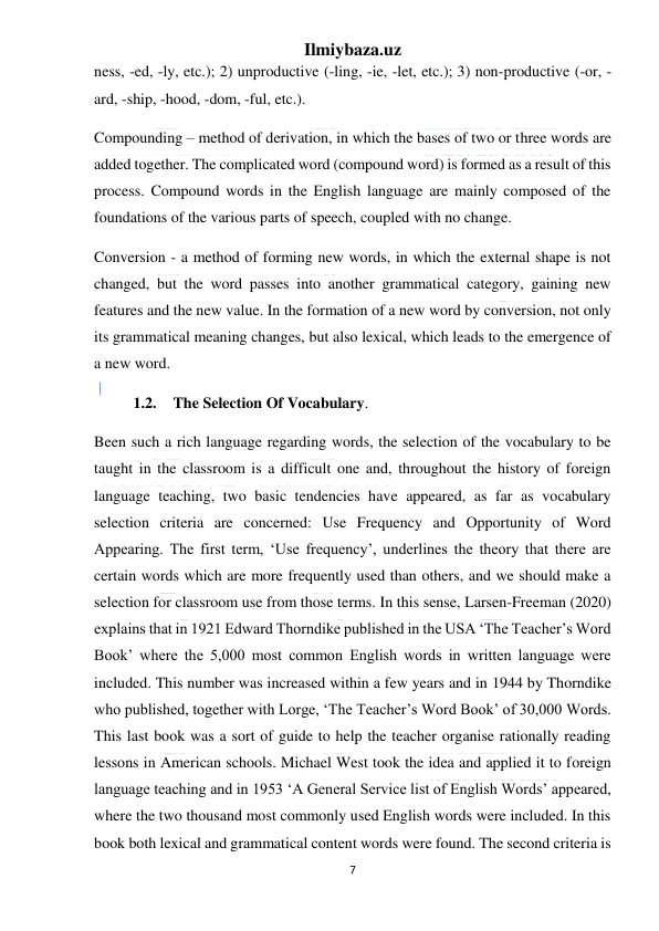 Ilmiybaza.uz 
7 
 
ness, -ed, -ly, etc.); 2) unproductive (-ling, -ie, -let, etc.); 3) non-productive (-or, -
ard, -ship, -hood, -dom, -ful, etc.). 
Compounding – method of derivation, in which the bases of two or three words are 
added together. The complicated word (compound word) is formed as a result of this 
process. Compound words in the English language are mainly composed of the 
foundations of the various parts of speech, coupled with no change. 
Conversion - a method of forming new words, in which the external shape is not 
changed, but the word passes into another grammatical category, gaining new 
features and the new value. In the formation of a new word by conversion, not only 
its grammatical meaning changes, but also lexical, which leads to the emergence of 
a new word.  
1.2. The Selection Of Vocabulary.  
Been such a rich language regarding words, the selection of the vocabulary to be 
taught in the classroom is a difficult one and, throughout the history of foreign 
language teaching, two basic tendencies have appeared, as far as vocabulary 
selection criteria are concerned: Use Frequency and Opportunity of Word 
Appearing. The first term, ‘Use frequency’, underlines the theory that there are 
certain words which are more frequently used than others, and we should make a 
selection for classroom use from those terms. In this sense, Larsen-Freeman (2020) 
explains that in 1921 Edward Thorndike published in the USA ‘The Teacher’s Word 
Book’ where the 5,000 most common English words in written language were 
included. This number was increased within a few years and in 1944 by Thorndike 
who published, together with Lorge, ‘The Teacher’s Word Book’ of 30,000 Words. 
This last book was a sort of guide to help the teacher organise rationally reading 
lessons in American schools. Michael West took the idea and applied it to foreign 
language teaching and in 1953 ‘A General Service list of English Words’ appeared, 
where the two thousand most commonly used English words were included. In this 
book both lexical and grammatical content words were found. The second criteria is 
