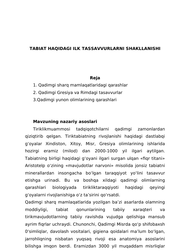 TABIAT HAQIDAGI ILK TASSAVVURLARNI SHAKLLANISHI
Reja
1. Qadimgi sharq mamlaqatlaridagi qarashlar
2. Qadimgi Gresiya va Rimdagi tasavvurlar
3.Qadimgi yunon olimlarining qarashlari
Mavzuning nazariy asoslari
Tiriklikmuammosi  tadqiqotchilarni  qadimgi  zamonlardan
qiziqtirib  qelgan.  Tiriktabiatning  rivojlanishi  haqidagi  dastlabqi
g‘oyalar  Xindiston,  Xitoy,  Misr,  Gresiya  olimlarining  ishlarida
hozirgi  eramiz  (milod)  dan  2000-1000  yil  ilgari  aytilgan.
Tabiatning birligi haqidagi g‘oyani ilgari surgan ulqan «fiqr titani»
Aristotelp o‘zining «mavjudotlar narvoni» misolida jonsiz tabiatni
minerallardan  insongacha  bo‘lgan  taraqqiyot  yo‘lini  tasavvur
etishga  urinadi.  Bu  va  boshqa  xildagi  qadimgi  olimlarning
qarashlari  biologiyada  tirikliktaraqqiyoti  haqidagi  qeyingi
g‘oyalarni rivojlanishiga o‘z ta’sirini qo‘rsatdi.
Qadimgi sharq mamlaqatlarida yozilgan ba’zi asarlarda olamning
moddiyligi,
 
tabiat  
qonunlarining
 
tabiiy
 
xaraqteri
 
va
tirikmavjudotlarning  tabiiy  ravishda  vujudga  qelishiga  mansub
ayrim fiqrlar uchraydi. Chunonchi, Qadimgi Misrda qo‘p shifobaxsh
0‘simliqlar, davolash vositalari, gigiena qoidalari ma’lum bo‘lgan,
jarrohliqning  nisbatan  yuqsaq  rivoji  esa  anatomiya  asoslarini
bilishga imqon berdi. Eramizdan 3000 yil muqaddam misrliqlar
