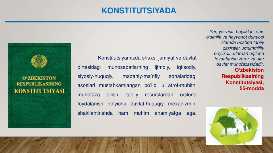 Yer, yer osti  boyliklari, suv,
o‘simlik va hayvonot dunyosi
Hamda boshqa tabiiy
zaxiralar umummilliy
boylikdir, ulardan oqilona
foydalanish zarur va ular
davlat muhofazasidadir.
O‘zbekiston
Respublikasining
Konstitutsiyasi,
55-modda
Konstitutsiyamizda shaxs, jamiyat va davlat
o‘rtasidagi
munosabatlarning
ijtmoiy,
iqtisodiy,
siyosiy-huquqiy,
madaniy-ma’rifiy
sohalaridagi
asoslari mustahkamlangan bo‘lib, u atrof-muhitni
muhofaza
qilish,
tabiiy
resurslardan
oqilona
foydalanish
bo‘yicha
davlat-huquqiy
mexanizmini
shakllantirishda
ham
muhim
ahamiyatga
ega.
KONSTITUTSIYADA
