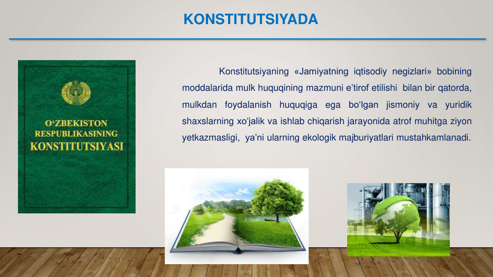 Konstitutsiyaning «Jamiyatning iqtisodiy negizlari» bobining
moddalarida mulk huquqining mazmuni e’tirof etilishi bilan bir qatorda,
mulkdan
foydalanish
huquqiga
ega
bo‘lgan
jismoniy
va
yuridik
shaxslarning xo‘jalik va ishlab chiqarish jarayonida atrof muhitga ziyon
yetkazmasligi, ya’ni ularning ekologik majburiyatlari mustahkamlanadi.
KONSTITUTSIYADA
