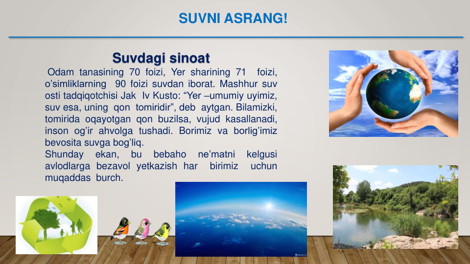 Suvdagi sinoat
Odam tanasining 70 foizi, Yer sharining 71
foizi,
o’simliklarning
90 foizi suvdan iborat. Mashhur suv
osti tadqiqotchisi Jak Iv Kusto: “Yer –umumiy uyimiz,
suv esa, uning qon tomiridir”, deb aytgan. Bilamizki,
tomirida oqayotgan qon buzilsa, vujud kasallanadi,
inson og’ir ahvolga tushadi. Borimiz va borlig’imiz
bevosita suvga bog’liq.
Shunday
ekan,
bu
bebaho
ne’matni
kelgusi
avlodlarga bezavol yetkazish har
birimiz
uchun
muqaddas burch.
SUVNI ASRANG!
