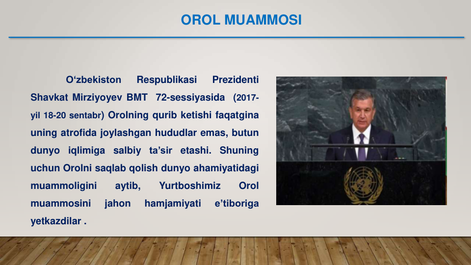 O‘zbekiston
Respublikasi
Prezidenti
Shavkat Mirziyoyev BMT
72-sessiyasida
(2017-
yil 18-20 sentabr) Orolning qurib ketishi faqatgina
uning atrofida joylashgan hududlar emas, butun
dunyo
iqlimiga
salbiy
ta’sir
etashi.
Shuning
uchun Orolni saqlab qolish dunyo ahamiyatidagi
muammoligini
aytib,
Yurtboshimiz
Orol
muammosini
jahon
hamjamiyati
e’tiboriga
yetkazdilar .
OROL MUAMMOSI
