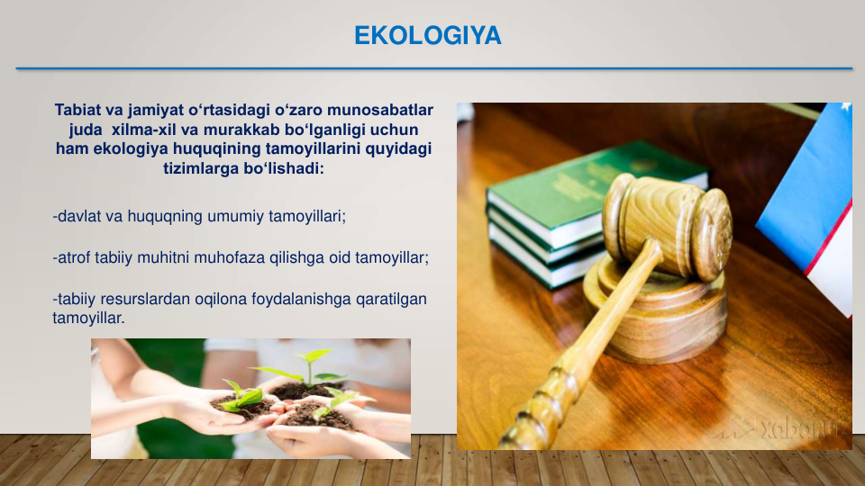 -atrof tabiiy muhitni muhofaza qilishga oid tamoyillar;
Tabiat va jamiyat o‘rtasidagi o‘zaro munosabatlar 
juda  xilma-xil va murakkab bo‘lganligi uchun 
ham ekologiya huquqining tamoyillarini quyidagi 
tizimlarga bo‘lishadi:
-davlat va huquqning umumiy tamoyillari;
-tabiiy resurslardan oqilona foydalanishga qaratilgan
tamoyillar.
EKOLOGIYA
