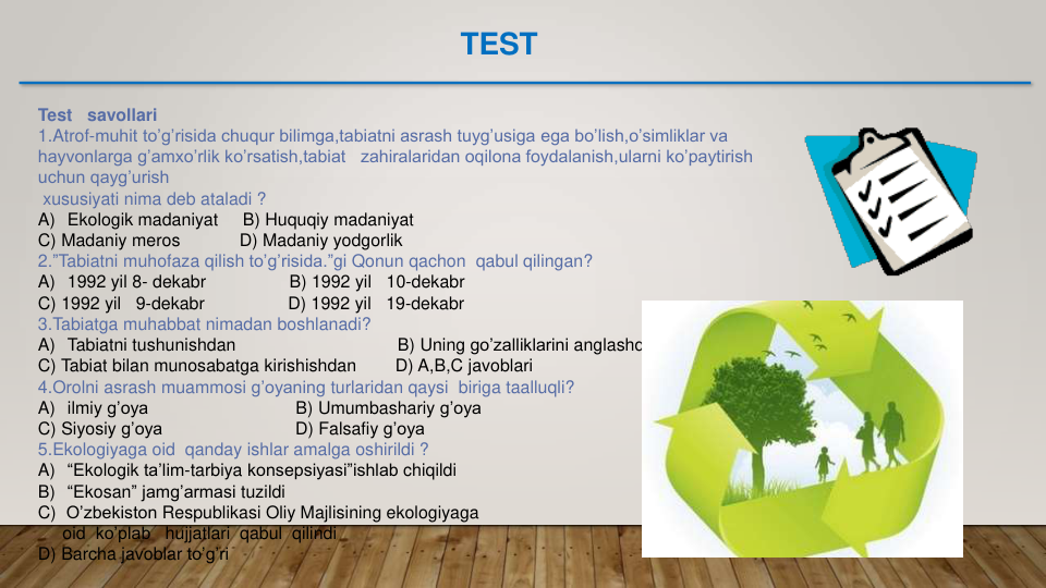 Test   savollari
1.Atrof-muhit to’g’risida chuqur bilimga,tabiatni asrash tuyg’usiga ega bo’lish,o’simliklar va 
hayvonlarga g’amxo’rlik ko’rsatish,tabiat zahiralaridan oqilona foydalanish,ularni ko’paytirish 
uchun qayg’urish 
xususiyati nima deb ataladi ?
A) Ekologik madaniyat     B) Huquqiy madaniyat  
C) Madaniy meros           D) Madaniy yodgorlik
2.”Tabiatni muhofaza qilish to’g’risida.”gi Qonun qachon qabul qilingan?
A) 1992 yil 8- dekabr
B) 1992 yil
10-dekabr  
C) 1992 yil
9-dekabr                 D) 1992 yil
19-dekabr
3.Tabiatga muhabbat nimadan boshlanadi?
A) Tabiatni tushunishdan
B) Uning go’zalliklarini anglashdan
C) Tabiat bilan munosabatga kirishishdan
D) A,B,C javoblari
4.Orolni asrash muammosi g’oyaning turlaridan qaysi biriga taalluqli?
A) ilmiy g’oya
B) Umumbashariy g’oya
C) Siyosiy g’oya
D) Falsafiy g’oya
5.Ekologiyaga oid qanday ishlar amalga oshirildi ?
A) “Ekologik ta’lim-tarbiya konsepsiyasi”ishlab chiqildi
B) “Ekosan” jamg’armasi tuzildi
C)  O’zbekiston Respublikasi Oliy Majlisining ekologiyaga
oid ko’plab
hujjatlari qabul qilindi
D) Barcha javoblar to’g’ri
TEST
