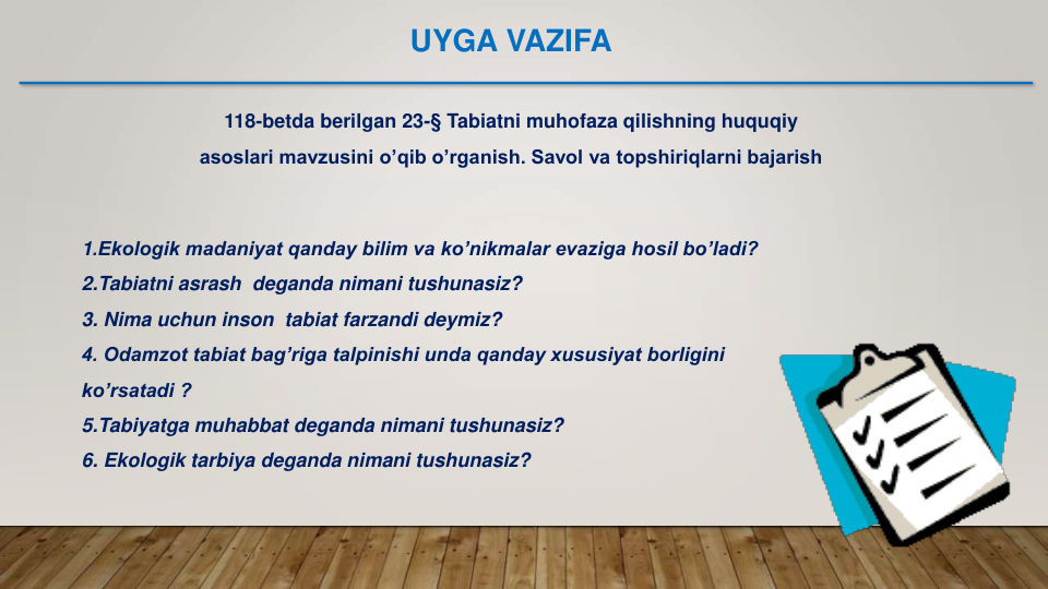 118-betda berilgan 23-§ Tabiatni muhofaza qilishning huquqiy 
asoslari mavzusini o’qib o’rganish. Savol va topshiriqlarni bajarish
1.Ekologik madaniyat qanday bilim va ko’nikmalar evaziga hosil bo’ladi?
2.Tabiatni asrash  deganda nimani tushunasiz?
3. Nima uchun inson  tabiat farzandi deymiz?
4. Odamzot tabiat bag’riga talpinishi unda qanday xususiyat borligini 
ko’rsatadi ?
5.Tabiyatga muhabbat deganda nimani tushunasiz?                     
6. Ekologik tarbiya deganda nimani tushunasiz?
UYGA VAZIFA
