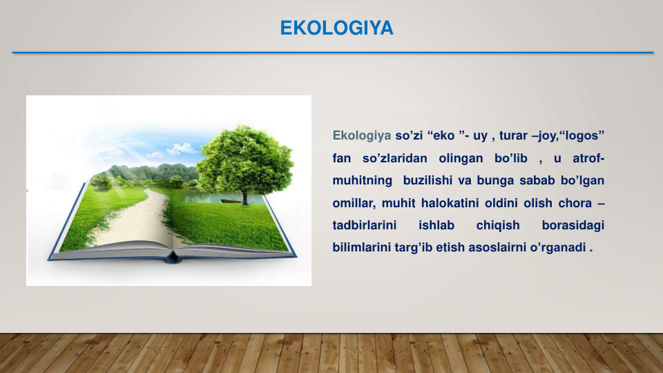 Ekologiya so’zi “eko ”- uy , turar –joy,“logos”
fan
so’zlaridan
olingan
bo’lib
,
u
atrof-
muhitning
buzilishi va bunga sabab bo’lgan
omillar, muhit halokatini oldini olish chora –
tadbirlarini
ishlab
chiqish
borasidagi
bilimlarini targ’ib etish asoslairni o’rganadi .
EKOLOGIYA
