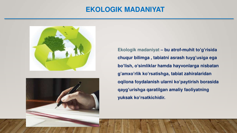 Ekologik madaniyat – bu atrof-muhit to’g’risida
chuqur bilimga , tabiatni asrash tuyg’usiga ega
bo’lish, o’simliklar hamda hayvonlarga nisbatan
g’amxo’rlik ko’rsatishga, tabiat zahiralaridan
oqilona foydalanish ularni ko’paytirish borasida
qayg’urishga qaratilgan amaliy faoliyatning
yuksak ko’rsatkichidir. 
EKOLOGIK MADANIYAT 
