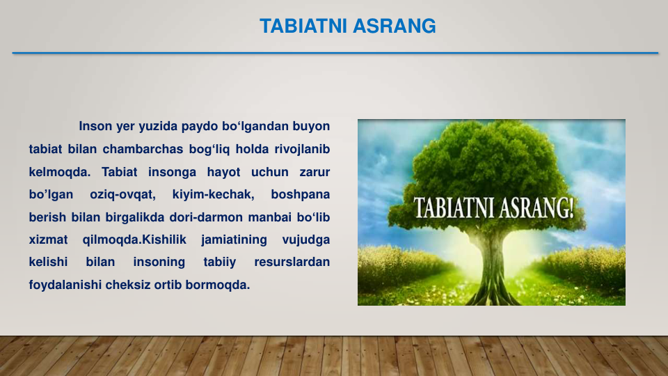 Inson yer yuzida paydo bo‘lgandan buyon
tabiat bilan chambarchas bog‘liq holda rivojlanib
kelmoqda.
Tabiat
insonga
hayot
uchun
zarur
bo’lgan
oziq-ovqat,
kiyim-kechak,
boshpana
berish bilan birgalikda dori-darmon manbai bo‘lib
xizmat
qilmoqda.Kishilik
jamiatining
vujudga
kelishi
bilan
insoning
tabiiy
resurslardan
foydalanishi cheksiz ortib bormoqda.
TABIATNI ASRANG
