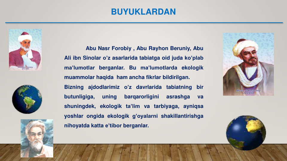 Abu Nasr Forobiy , Abu Rayhon Beruniy, Abu
Ali ibn Sinolar o’z asarlarida tabiatga oid juda ko’plab
ma’lumotlar berganlar.
Bu
ma’lumotlarda ekologik
muammolar haqida ham ancha fikrlar bildirilgan.
Bizning
ajdodlarimiz
o’z
davrlarida
tabiatning
bir
butunligiga,
uning
barqarorligini
asrashga
va
shuningdek, ekologik ta’lim va tarbiyaga, ayniqsa
yoshlar ongida ekologik g’oyalarni shakillantirishga
nihoyatda katta e’tibor berganlar.
BUYUKLARDAN
