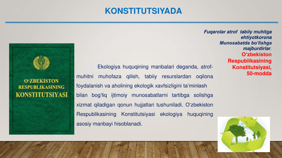 Fuqarolar atrof  tabiiy muhitga 
ehtiyotkorona
Munosabatda bo‘lishga 
majburdirlar.
O‘zbekiston
Respublikasining
Konstitutsiyasi,
50-modda
Ekologiya huquqining manbalari deganda, atrof-
muhitni
muhofaza
qilish,
tabiiy
resurslardan
oqilona
foydalanish va aholining ekologik xavfsizligini ta’minlash
bilan bog‘liq ijtimoiy munosabatlarni tartibga solishga
xizmat qiladigan qonun hujjatlari tushuniladi. O‘zbekiston
Respublikasining
Konstitutsiyasi
ekologiya
huquqining
asosiy manbayi hisoblanadi.
KONSTITUTSIYADA
