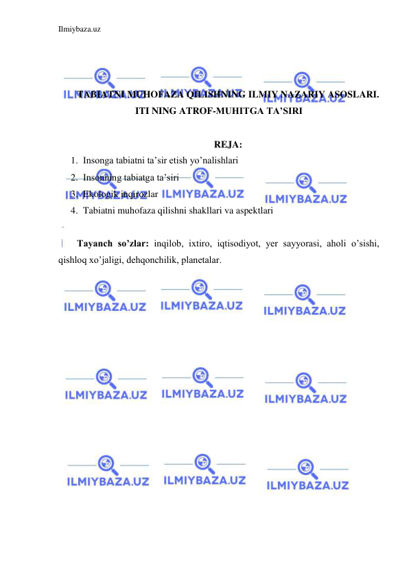 Ilmiybaza.uz 
 
 
 
 
TABIATNI MUHOFAZA QILISHNING ILMIY NAZARIY ASOSLARI. 
ITI NING ATROF-MUHITGA TA’SIRI 
 
REJA: 
1. Insonga tabiatni ta’sir etish yo’nalishlari 
2. Insonning tabiatga ta’siri 
3. Ekologik inqirozlar 
4. Tabiatni muhofaza qilishni shakllari va aspektlari 
 
Tayanch so’zlar: inqilob, ixtiro, iqtisodiyot, yer sayyorasi, aholi o’sishi, 
qishloq xo’jaligi, dehqonchilik, planetalar. 
 
 
 
 
 
 
 
 
 
 
 
 
 
 
 
