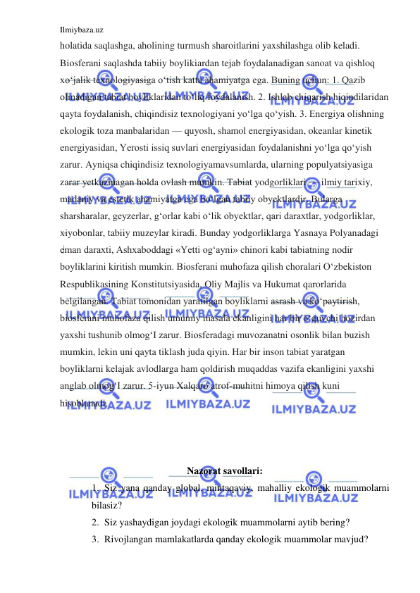 Ilmiybaza.uz 
 
holatida saqlashga, aholining turmush sharoitlarini yaxshilashga olib keladi. 
Biosferani saqlashda tabiiy boylikiardan tejab foydalanadigan sanoat va qishloq 
xo‘jalik texnologiyasiga o‘tish katta ahamiyatga ega. Buning uchun: 1. Qazib 
olinadigan tabiat boyliklaridan to‘liq foydalanish. 2. Ishlab chiqarish hiqindilaridan 
qayta foydalanish, chiqindisiz texnologiyani yo‘lga qo‘yish. 3. Energiya olishning 
ekologik toza manbalaridan — quyosh, shamol energiyasidan, okeanlar kinetik 
energiyasidan, Yerosti issiq suvlari energiyasidan foydalanishni yo‘lga qo‘yish 
zarur. Ayniqsa chiqindisiz texnologiyamavsumlarda, ularning populyatsiyasiga 
zarar yetkazmagan holda ovlash mumkin. Tabiat yodgorliklari — ilmiy tarixiy, 
madaniy va estetik ahamiyatga ega bo‘lgan tabiiy obyektlardir. Bularga 
sharsharalar, geyzerlar, g‘orlar kabi o‘lik obyektlar, qari daraxtlar, yodgorliklar, 
xiyobonlar, tabiiy muzeylar kiradi. Bunday yodgorliklarga Yasnaya Polyanadagi 
eman daraxti, Ashxaboddagi «Yetti og‘ayni» chinori kabi tabiatning nodir 
boyliklarini kiritish mumkin. Biosferani muhofaza qilish choralari O‘zbekiston 
Respublikasining Konstitutsiyasida, Oliy Majlis va Hukumat qarorlarida 
belgilangan. Tabiat tomonidan yaratilgan boyliklarni asrash va ko‘paytirish, 
biosferani muhofaza qilish umumiy masala ekanligini har bir o‘quvchi hozirdan 
yaxshi tushunib olmog‘I zarur. Biosferadagi muvozanatni osonlik bilan buzish 
mumkin, lekin uni qayta tiklash juda qiyin. Har bir inson tabiat yaratgan 
boyliklarni kelajak avlodlarga ham qoldirish muqaddas vazifa ekanligini yaxshi 
anglab olmog‘I zarur. 5-iyun Xalqaro atrof-muhitni himoya qilish kuni 
hisoblanadi. 
 
 
 
Nazоrаt savollari: 
1. Siz yana qanday global, mintaqaviy, mahalliy ekologik muammolarni 
bilasiz? 
2. Siz yashaydigan joydagi ekologik muammolarni aytib bering? 
3. Rivojlangan mamlakatlarda qanday ekologik muammolar mavjud? 
