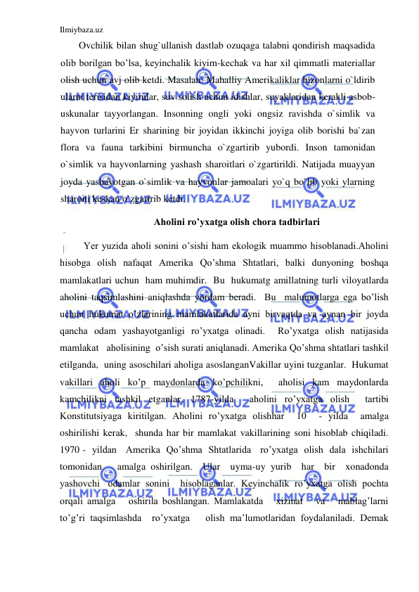 Ilmiybaza.uz 
 
Ovchilik bilan shug`ullanish dastlab ozuqaga talabni qondirish maqsadida 
olib borilgan bo’lsa, keyinchalik kiyim-kechak va har xil qimmatli materiallar 
olish uchun avj olib ketdi. Masalan: Mahalliy Amerikaliklar bizonlarni o`ldirib 
ularni terisidan kiyimlar, suv solish uchun idishlar, suyaklaridan kerakli asbob-
uskunalar tayyorlangan. Insonning ongli yoki ongsiz ravishda o`simlik va 
hayvon turlarini Er sharining bir joyidan ikkinchi joyiga olib borishi ba`zan 
flora va fauna tarkibini birmuncha o`zgartirib yubordi. Inson tamonidan 
o`simlik va hayvonlarning yashash sharoitlari o`zgartirildi. Natijada muayyan 
joyda yashayotgan o`simlik va hayvonlar jamoalari yo`q bo`lib yoki ylarning 
sharoiti keskan o`zgaririb ketdi. 
Aholini ro’yxatga olish chora tadbirlari 
 
Yer yuzida aholi sonini o’sishi ham ekologik muammo hisoblanadi.Aholini 
hisobga olish nafaqat Amerika Qo’shma Shtatlari, balki dunyoning boshqa 
mamlakatlari uchun  ham muhimdir.  Bu  hukumatg amillatning turli viloyatlarda 
aholini taqsimlashini aniqlashda yordam beradi.  Bu  malumotlarga ega bo’lish 
uchun hukumat o’zlarining mamlakatlarida ayni birvaqtda va aynan bir joyda   
qancha odam yashayotganligi ro’yxatga olinadi.  Ro’yxatga olish natijasida 
mamlakat   aholisining  o’sish surati aniqlanadi. Amerika Qo’shma shtatlari tashkil 
etilganda,  uning asoschilari aholiga asoslanganVakillar uyini tuzganlar.  Hukumat 
vakillari aholi ko’p maydonlarda ko’pchilikni,  aholisi kam maydonlarda 
kamchilikni tashkil etganlar. 1787-yilda  aholini ro’yxatga olish  tartibi 
Konstitutsiyaga kiritilgan. Aholini ro’yxatga olishhar  10  - yilda  amalga 
oshirilishi kerak,  shunda har bir mamlakat vakillarining soni hisoblab chiqiladi. 
1970 -  yildan   Amerika  Qo’shma  Shtatlarida   ro’yxatga  olish  dala  ishchilari   
tomonidan   amalga oshirilgan.  Ular  uyma-uy yurib  har  bir  xonadonda  
yashovchi   odamlar  sonini    hisoblaganlar.  Keyinchalik  ro’yxatga  olish  pochta  
orqali amalga   oshirila boshlangan. Mamlakatda   xizmat   va   mablag’larni  
to’g’ri taqsimlashda  ro’yxatga   olish ma’lumotlaridan foydalaniladi. Demak 
