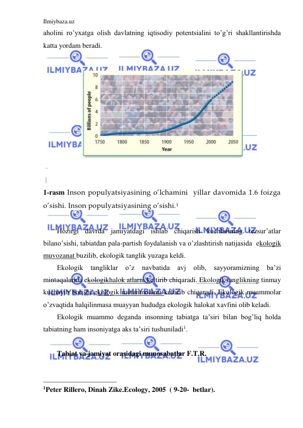 Ilmiybaza.uz 
 
aholini ro’yxatga olish davlatning iqtisodiy potentsialini to’g’ri shakllantirishda 
katta yordam beradi. 
 
 
 
 
1-rasm Inson populyatsiyasining o’lchamini  yillar davomida 1.6 foizga 
o’sishi. Inson populyatsiyasining o’sishi.1 
 
Hozirgi davrda jamiyatdagi ishlab chiqarish kuchlarining tezsur’atlar 
bilano’sishi, tabiatdan pala-partish foydalanish va o’zlashtirish natijasida  ekologik 
muvozanat buzilib, ekologik tanglik yuzaga keldi. 
Ekologik tangliklar o’z 
navbatida 
avj olib, sayyoramizning ba’zi 
mintaqalarida ekologikhalok atlarni keltirib chiqaradi. Ekologik tanglikning tinmay 
kuchayib borishi ekologik muammolarni keltirib chiqaradi. Ekologik muammolar 
o’zvaqtida halqilinmasa muayyan hududga ekologik halokat xavfini olib keladi. 
Ekologik muammo deganda insonning tabiatga ta’siri bilan bog’liq holda 
tabiatning ham insoniyatga aks ta’siri tushuniladi1. 
 
Tabiat va jamiyat orasidagi munosabatlar F.T.R. 
                                                 
1Peter Rillero, Dinah Zike.Ecology, 2005  ( 9-20-  betlar). 
 
