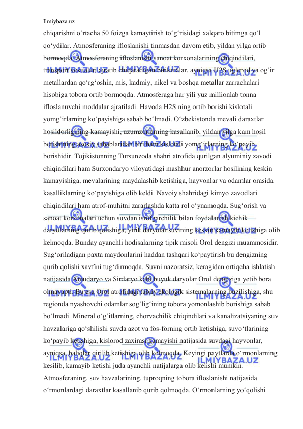 Ilmiybaza.uz 
 
chiqarishni o‘rtacha 50 foizga kamaytirish to‘g‘risidagi xalqaro bitimga qo‘l 
qo‘ydilar. Atmosferaning ifloslanishi tinmasdan davom etib, yildan yilga ortib 
bormoqda. Atmosferaning ifloslanishi sanoat korxonalarining chiqindilari, 
transport vositalari ajratib chiqaradigan birikmalar, ayniqsa H2S uglerod va og‘ir 
metallardan qo‘rg‘oshin, mis, kadmiy, nikel va boshqa metallar zarrachalari 
hisobiga tobora ortib bormoqda. Atmosferaga har yili yuz millionlab tonna 
ifloslanuvchi moddalar ajratiladi. Havoda H2S ning ortib borishi kislotali 
yomg‘irlarning ko‘payishiga sabab bo‘lmadi. O‘zbekistonda mevali daraxtlar 
hosildorligining kamayishi, uzumzorlarning kasallanib, yildan yilga kam hosil 
berishining asosiy sabablaridan biri ham kislotali yomg‘irlarning ko‘payib 
borishidir. Tojikistonning Tursunzoda shahri atrofida qurilgan alyuminiy zavodi 
chiqindilari ham Surxondaryo viloyatidagi mashhur anorzorlar hosilining keskin 
kamayishiga, mevalarining maydalashib ketishiga, hayvonlar va odamlar orasida 
kasalliklarning ko‘payishiga olib keldi. Navoiy shahridagi kimyo zavodlari 
chiqindilari ham atrof-muhitni zararlashda katta rol o‘ynamoqda. Sug‘orish va 
sanoat korxonalari uchun suvdan isrofgarchilik bilan foydalanish kichik 
daryolarning qurib qolishiga, yirik daryolar suvining keskin kamayib ketishiga olib 
kelmoqda. Bunday ayanchli hodisalarning tipik misoli Orol dengizi muammosidir. 
Sug‘oriladigan paxta maydonlarini haddan tashqari ko‘paytirish bu dengizning 
qurib qolishi xavfini tug‘dirmoqda. Suvni nazoratsiz, keragidan ortiqcha ishlatish 
natijasida Amudaryo va Sirdaryo kabi buyuk daryolar Orol dengiziga yetib bora 
olmayapti. Bu esa Orol atrofidagi tabiiy ekologik sistemalarning buzilishiga, shu 
regionda nyashovchi odamlar sog‘lig‘ining tobora yomonlashib borishiga sabab 
bo‘lmadi. Mineral o‘g‘itlarning, chorvachilik chiqindilari va kanalizatsiyaning suv 
havzalariga qo‘shilishi suvda azot va fos-forning ortib ketishiga, suvo‘tlarining 
ko‘payib ketishiga, kislorod zaxirasi kamayishi natijasida suvdagi hayvonlar, 
ayniqsa, baliqlar qirilib ketishiga olib kelmoqda. Keyingi paytlarda o‘rmonlarning 
kesilib, kamayib ketishi juda ayanchli natijalarga olib kelishi mumkin. 
Atmosferaning, suv havzalarining, tuproqning tobora ifloslanishi natijasida 
o‘rmonlardagi daraxtlar kasallanib qurib qolmoqda. O‘rmonlarning yo‘qolishi 
