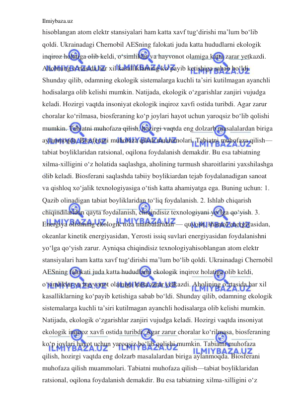 Ilmiybaza.uz 
 
hisoblangan atom elektr stansiyalari ham katta xavf tug‘dirishi ma’lum bo‘lib 
qoldi. Ukrainadagi Chernobil AESning falokati juda katta hududlarni ekologik 
inqiroz holatiga olib keldi, o‘simliklar va hayvonot olamiga katta zarar yetkazdi. 
Aholining o‘rtasida har xil kasalliklarning ko‘payib ketishiga sabab bo‘ldi. 
Shunday qilib, odamning ekologik sistemalarga kuchli ta’siri kutilmagan ayanchli 
hodisalarga olib kelishi mumkin. Natijada, ekologik o‘zgarishlar zanjiri vujudga 
keladi. Hozirgi vaqtda insoniyat ekologik inqiroz xavfi ostida turibdi. Agar zarur 
choralar ko‘rilmasa, biosferaning ko‘p joylari hayot uchun yaroqsiz bo‘lib qolishi 
mumkin. Tabiatni muhofaza qilish, hozirgi vaqtda eng dolzarb masalalardan biriga 
aylanmoqda. Biosferani muhofaza qilish muammolari. Tabiatni muhofaza qilish—
tabiat boyliklaridan ratsional, oqilona foydalanish demakdir. Bu esa tabiatning 
xilma-xilligini o‘z holatida saqlashga, aholining turmush sharoitlarini yaxshilashga 
olib keladi. Biosferani saqlashda tabiiy boylikiardan tejab foydalanadigan sanoat 
va qishloq xo‘jalik texnologiyasiga o‘tish katta ahamiyatga ega. Buning uchun: 1. 
Qazib olinadigan tabiat boyliklaridan to‘liq foydalanish. 2. Ishlab chiqarish 
chiqindilaridan qayta foydalanish, chiqindisiz texnologiyani yo‘lga qo‘yish. 3. 
Energiya olishning ekologik toza manbalaridan — quyosh, shamol energiyasidan, 
okeanlar kinetik energiyasidan, Yerosti issiq suvlari energiyasidan foydalanishni 
yo‘lga qo‘yish zarur. Ayniqsa chiqindisiz texnologiyahisoblangan atom elektr 
stansiyalari ham katta xavf tug‘dirishi ma’lum bo‘lib qoldi. Ukrainadagi Chernobil 
AESning falokati juda katta hududlarni ekologik inqiroz holatiga olib keldi, 
o‘simliklar va hayvonot olamiga katta zarar yetkazdi. Aholining o‘rtasida har xil 
kasalliklarning ko‘payib ketishiga sabab bo‘ldi. Shunday qilib, odamning ekologik 
sistemalarga kuchli ta’siri kutilmagan ayanchli hodisalarga olib kelishi mumkin. 
Natijada, ekologik o‘zgarishlar zanjiri vujudga keladi. Hozirgi vaqtda insoniyat 
ekologik inqiroz xavfi ostida turibdi. Agar zarur choralar ko‘rilmasa, biosferaning 
ko‘p joylari hayot uchun yaroqsiz bo‘lib qolishi mumkin. Tabiatni muhofaza 
qilish, hozirgi vaqtda eng dolzarb masalalardan biriga aylanmoqda. Biosferani 
muhofaza qilish muammolari. Tabiatni muhofaza qilish—tabiat boyliklaridan 
ratsional, oqilona foydalanish demakdir. Bu esa tabiatning xilma-xilligini o‘z 
