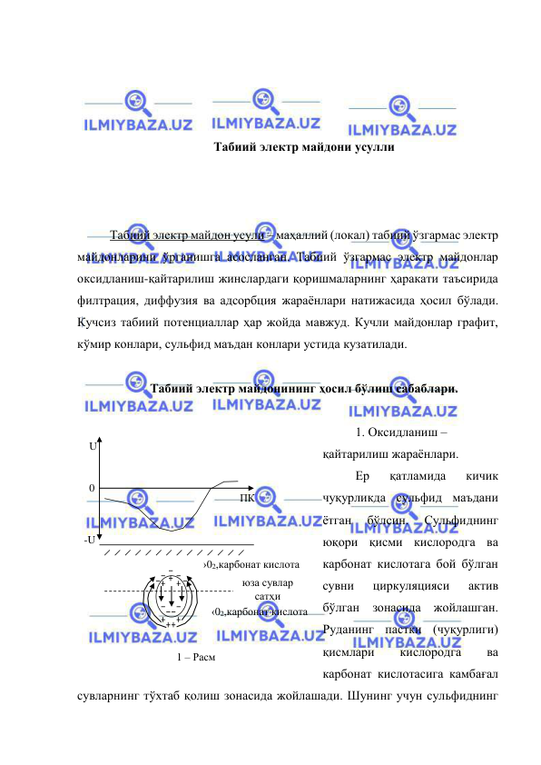  
 
 
 
 
 
Табиий электр майдони усулли 
 
 
 
Табиий электр майдон усули – маҳаллий (локал) табиий ўзгармас электр 
майдонларини ўрганишга асосланган. Табиий ўзгармас электр майдонлар 
оксидланиш-қайтарилиш жинслардаги қоришмаларнинг ҳаракати таъсирида 
филтрация, диффузия ва адсорбция жараёнлари натижасида ҳосил бўлади. 
Кучсиз табиий потенциаллар ҳар жойда мавжуд. Кучли майдонлар графит, 
кўмир конлари, сульфид маъдан конлари устида кузатилади.  
 
Табиий электр майдонининг ҳосил бўлиш сабаблари. 
 
1. Оксидланиш – 
қайтарилиш жараёнлари.  
Ер 
қатламида 
кичик 
чуқурликда сульфид маъдани 
ётган 
бўлсин. 
Сульфиднинг 
юқори қисми кислородга ва 
карбонат кислотага бой бўлган 
сувни 
циркуляцияси 
актив 
бўлган зонасида жойлашган. 
Руданинг пастки (чуқурлиги) 
қисмлари 
кислородга 
ва 
карбонат кислотасига камбағал 
сувларнинг тўхтаб қолиш зонасида жойлашади. Шунинг учун сульфиднинг 
0 
ПК 
-U 
U 
юза сувлар 
сатҳи 
›02,карбонат кислота 
‹02,карбонат кислота 
1 – Расм  

