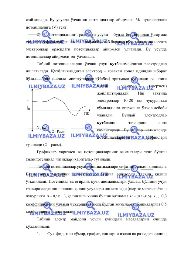  
 
жойлашади. Бу усулда ўлчанган потенциаллар айирмаси Mi нуқталардаги 
потенциалига (V) тенг. 
2) 
Потенциалнинг градиенти усули – бунда бир-биридан ўзгармас 
кичик масофада жойлашган ва профил бўйлаб баравар кўчириладиган иккита 
электродлар орасидаги потенциаллар айирмаси ўлчанади. Бу усулда 
потенциаллар айирмаси u
  ўлчанади. 
Табиий потенциалларни ўлчаш учун қутбланмайдиган электродлар 
ишлатилади. Қутбланмайдиган электрод – ғовакли сопол идишдан иборат 
бўлади. Унинг ичида мис кўпороси (CuSo4) эритмаси қуйилади ва ичига 
мисли 
электрод 
(стержен) 
жойлаштирилади. 
Иш 
вақтида 
электродлар 10-20 см чуқурликка 
кўмилади ва стерженга ўлчов асбоби 
уланади. 
Бундай 
электродлар 
қутбланиш 
таъсирини 
анча 
камайтиради. Бу ишлар натижасида 
потенциалларнинг 
графиклари 
тузилади (2 – расм). 
Графиклар харитаси ва потенциалларнинг қийматлари тенг бўлган 
(эквипотенциал чизиқлар) хариталар тузилади. 
Табиий потенциаллар усулининг натижалари сифатли талқин қилинади. 
Баъзи аниқ маҳаллий аномалиялар бўйича миқдорли талқин қилиш 
ўтказилади. Потенциал ва оғирлик кучи аномалиялари ўхшаш бўлгани учун 
гравиразведканинг талқин қилиш усуллари ишлатилади (шарга: маркази ётиш 
чуқурлиги 
H  5,0 X1/ 2
), қалинлиги кичик бўлган қатламга 
1/ 2
5,0 )
( 3,0
X
H



, 0,3 
коэффициентни ўлчами чуқурликка яқин бўлган жинсларга, бошқаларига 0,5 
коэффициент ишлатилади. 
Табиий электр майдони усули қуйидаги масалаларни ечишда 
қўлланилади: 
1. 
Сульфид, тош кўмир, графит, конларни излаш ва разведка қилиш; 
0 
ПК 
мв
U,
U, мв

2 - Расм  
