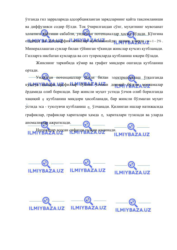  
 
ўтганда гил зарраларида адсорбцияланган зарядларнинг қайта тақсимланиши 
ва диффузияси содир бўлди. Ток ўчирилгандан сўнг, муҳитнинг мувозанат 
ҳолатига қайтиши сабабли, ундалган потенциаллар ҳосил бўлади. Кўпгина 
отқинди ва метаморфик жинслар қутбланмайди; чунки уларда 
 1 2%
. 
Минераллашган сувлар билан тўйинган чўкинди жинслар кучсиз қутбланади. 
Гилларга нисбатан қумларда ва соз тупроқларда қутбланиш юқори бўлади. 
Жинснинг таркибида кўмир ва графит миқдори ошганда қутбланиш 
ортади. 
Ундалган потенциаллар усули билан электркесмалаш ўтказганда 
кузатув ишлари профиллар бўйлаб ўлчами доимий бўлган мосламалар 
ёрдамида олиб борилади. Бир жинсли муҳит устида ўлчов олиб борилганда 
хақиқий   қутбланиш миқдори ҳисобланади, бир жинсли бўлмаган муҳит 
устида эса - туюлувчи қутбланиш 
k
  ўлчанади. Қилинган ишлар натижасида 
графиклар, графиклар хариталари ҳамда 
k
  хариталари тузилади ва уларда 
аномалиялар ажратилади. 
Натижалар асосан сифатли талқин қилинади. 
 
