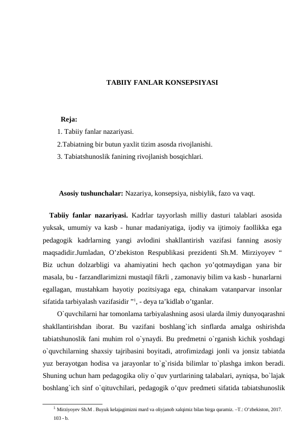 TABIIY FANLAR KONSEPSIYASI
  Reja:
1. Tabiiy fanlar nazariyasi.
2.Tabiatning bir butun yaxlit tizim asosda rivojlanishi.
3. Tabiatshunoslik fanining rivojlanish bosqichlari. 
 Asosiy tushunchalar: Nazariya, konsepsiya, nisbiylik, fazo va vaqt.
 
 Tabiiy fanlar nazariyasi. Kadrlar tayyorlash milliy dasturi talablari asosida
yuksak, umumiy va kasb - hunar madaniyatiga, ijodiy va ijtimoiy faollikka ega
pеdagogik  kadrlarning  yangi  avlodini  shakllantirish  vazifasi  fanning  asosiy
maqsadidir.Jumladan, O’zbekiston Respublikasi prezidenti Sh.M. Mirziyoyev “
Biz  uchun  dolzarbligi  va  ahamiyatini  hech  qachon  yo’qotmaydigan  yana  bir
masala, bu - farzandlarimizni mustaqil fikrli , zamonaviy bilim va kasb - hunarlarni
egallagan, mustahkam  hayotiy pozitsiyaga ega, chinakam  vatanparvar  insonlar
sifatida tarbiyalash vazifasidir ”1, - deya ta’kidlab o’tganlar.
O`quvchilarni har tomonlama tarbiyalashning asosi ularda ilmiy dunyoqarashni
shakllantirishdan  iborat.  Bu  vazifani  boshlang`ich  sinflarda  amalga  oshirishda
tabiatshunoslik fani muhim rol o`ynaydi. Bu predmetni o`rganish kichik yoshdagi
o`quvchilarning shaxsiy tajribasini boyitadi, atrofimizdagi jonli va jonsiz tabiatda
yuz berayotgan hodisa va jarayonlar to`g`risida bilimlar to`plashga imkon beradi.
Shuning uchun ham pedagogika oliy o`quv yurtlarining talabalari, ayniqsa, bo`lajak
boshlang`ich sinf o`qituvchilari, pedagogik o’quv predmeti sifatida tabiatshunoslik
1 Mirziyoyev Sh.M . Buyuk kelajagimizni mard va oliyjanob xalqimiz bilan birga quramiz. –T.: O’zbekiston, 2017.
103 - b.
