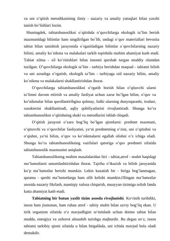 va uni o’qitish metodikasining  ilmiy - nazariy va amaliy yutuqlari bilan yaxshi
tanish bo’lishlari lozim.
 Shuningdek,  tabiatshunoslikni  o`qitishda  o’quvchilarga  ekologik  ta’lim  berish
mazmunidagi bilimlar ham singdirilgan bo`lib, undagi o`quv materiallari bevosita
tabiat bilan tanishish jarayonida o`rganiladigan bilimlar o`quvchilarning nazariy
bilimi, amaliy ko`nikma va malakalari tarkib topishida muhim ahamiyat kasb etadi.
Tabiat  xilma - xil  ko’rinishlari  bilan  insonni  qurshab  turgan  moddiy  olamdan
tuzilgan. O’quvchilarga ekologik ta’lim - tarbiya berishdan maqsad - tabiatni bilish
va uni asrashga o’rgatish, ekologik ta’lim - tarbiyaga oid nazariy bilim, amaliy
ko’nikma va malakalarni shakllantirishdan iborat.
O’quvchilarga  tabiatshunoslikni  o’rgatib  borish  bilan  o’qituvchi  ularni
ta‘limni davom ettirish va amaliy faoliyat uchun zarur bo’lgan bilim, o’quv va
ko’nikmalar bilan qurollantiribgina qolmay, balki ularning dunyoqarashi, irodasi,
xarakterini  shakllantiradi,  aqliy  qobiliyatlarini  rivojlantiradi.  Shunga  ko’ra
tabiatshunoslikni o’qitishning shakl va metodlarini ishlab chiqadi.
O’qitish  jarayoni  o’zaro  bog’liq  bo’lgan  qismlarni:  predmet  mazmuni,
o’qituvchi va o’quvchilar faoliyatini, ya‘ni predmetning o’zini, uni o’qitishni va
o’qishni, ya‘ni bilim, o’quv va ko’nikmalarni egallab olishni o’z ichiga oladi.
Shunga  ko’ra  tabiatshunoslikning  vazifalari  qatoriga  o’quv  predmeti  sifatida
tabiatshunoslik mazmunini aniqlash. 
Tabiatshunoslikning muhim masalalaridan biri - tabiat,atrof - muhit haqidagi
ma’lumotlarni umumlashtirishdan iborat. Tajriba o’tkazish va bilish jaroyanida
ko’p ma’lumotlar berishi mumkin. Lekin kuzatish bir - biriga bog’lanmagan,
qarama - qarshi ma’lumotlarga ham olib kelishi mumkin.Olingan ma’lumotlar
asosida nazariy fikrlash, mantiqiy xulosa chiqarish, muayyan tizimiga solish fanda
katta ahamiyat kasb etadi.
Tabiatning bir butun yaxlit tizim asosda rivojlanishi. Ko‘rinib turibdiki,
inson ham jismonan, ham ruhan atrof - tabiiy muhit bilan uzviy bog‘liq ekan. U
tirik organizm sifatida o‘z mavjudligini  ta’minlash uchun doimo tabiat bilan
modda, energiya va axborot almashib turishga majburdir. Bu degan so‘z, inson
tabiatni tarkibiy qismi sifatida u bilan birgalikda, uni ichida mavjud bola oladi
demakdir.
