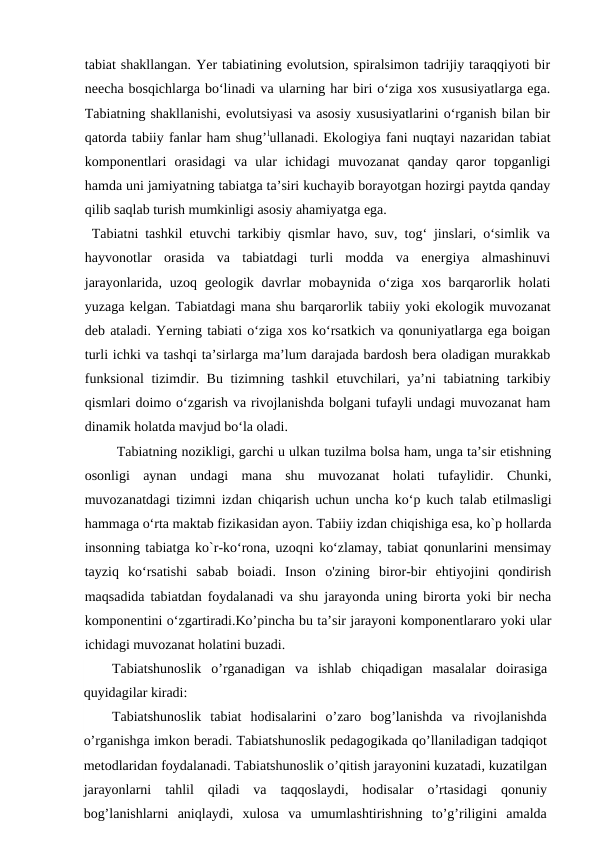 tabiat shakllangan. Yer tabiatining evolutsion, spiralsimon tadrijiy taraqqiyoti bir
neecha bosqichlarga bo‘linadi va ularning har biri o‘ziga xos xususiyatlarga ega.
Tabiatning shakllanishi, evolutsiyasi va asosiy xususiyatlarini o‘rganish bilan bir
qatorda tabiiy fanlar ham shug’lullanadi. Ekologiya fani nuqtayi nazaridan tabiat
komponentlari  orasidagi  va  ular  ichidagi  muvozanat  qanday  qaror  topganligi
hamda uni jamiyatning tabiatga ta’siri kuchayib borayotgan hozirgi paytda qanday
qilib saqlab turish mumkinligi asosiy ahamiyatga ega. 
 Tabiatni tashkil etuvchi tarkibiy qismlar havo, suv, tog‘ jinslari, o‘simlik va
hayvonotlar  orasida  va  tabiatdagi  turli  modda  va  energiya  almashinuvi
jarayonlarida, uzoq geologik davrlar  mobaynida o‘ziga xos barqarorlik holati
yuzaga kelgan. Tabiatdagi mana shu barqarorlik tabiiy yoki ekologik muvozanat
deb ataladi. Yerning tabiati o‘ziga xos ko‘rsatkich va qonuniyatlarga ega boigan
turli ichki va tashqi ta’sirlarga ma’lum darajada bardosh bera oladigan murakkab
funksional  tizimdir. Bu tizimning tashkil  etuvchilari, ya’ni tabiatning tarkibiy
qismlari doimo o‘zgarish va rivojlanishda bolgani tufayli undagi muvozanat ham
dinamik holatda mavjud bo‘la oladi.
Tabiatning nozikligi, garchi u ulkan tuzilma bolsa ham, unga ta’sir etishning
osonligi  aynan  undagi  mana  shu  muvozanat  holati  tufaylidir.  Chunki,
muvozanatdagi tizimni izdan chiqarish uchun uncha ko‘p kuch talab etilmasligi
hammaga o‘rta maktab fizikasidan ayon. Tabiiy izdan chiqishiga esa, ko`p hollarda
insonning tabiatga ko`r-ko‘rona, uzoqni ko‘zlamay, tabiat qonunlarini mensimay
tayziq  ko‘rsatishi  sabab  boiadi.  Inson  o'zining  biror-bir  ehtiyojini  qondirish
maqsadida tabiatdan foydalanadi va shu jarayonda uning birorta yoki bir necha
komponentini o‘zgartiradi.Ko’pincha bu ta’sir jarayoni komponentlararo yoki ular
ichidagi muvozanat holatini buzadi.
Tabiatshunoslik o’rganadigan va ishlab chiqadigan masalalar doirasiga
quyidagilar kiradi: 
Tabiatshunoslik  tabiat  hodisalarini  o’zaro  bog’lanishda  va  rivojlanishda
o’rganishga imkon beradi. Tabiatshunoslik pedagogikada qo’llaniladigan tadqiqot
metodlaridan foydalanadi. Tabiatshunoslik o’qitish jarayonini kuzatadi, kuzatilgan
jarayonlarni  tahlil  qiladi  va  taqqoslaydi,  hodisalar  o’rtasidagi  qonuniy
bog’lanishlarni  aniqlaydi,  xulosa  va  umumlashtirishning  to’g’riligini  amalda
