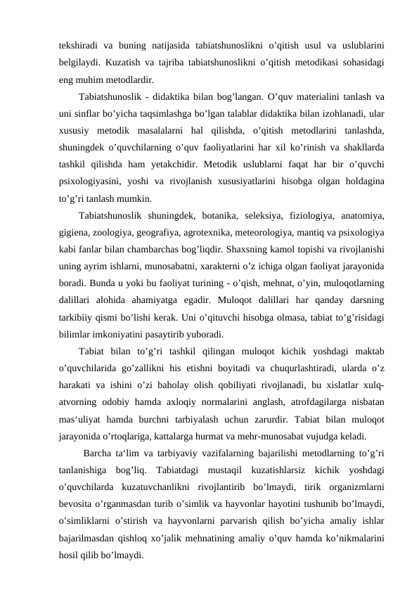tekshiradi  va  buning  natijasida  tabiatshunoslikni  o’qitish  usul  va  uslublarini
belgilaydi. Kuzatish va tajriba tabiatshunoslikni o’qitish metodikasi sohasidagi
eng muhim metodlardir. 
Tabiatshunoslik - didaktika bilan bog’langan. O’quv materialini tanlash va
uni sinflar bo’yicha taqsimlashga bo’lgan talablar didaktika bilan izohlanadi, ular
xususiy  metodik  masalalarni  hal  qilishda,  o’qitish  metodlarini  tanlashda,
shuningdek o’quvchilarning o’quv faoliyatlarini har xil ko’rinish va shakllarda
tashkil  qilishda  ham  yetakchidir.  Metodik  uslublarni  faqat  har  bir  o’quvchi
psixologiyasini,  yoshi  va  rivojlanish  xususiyatlarini  hisobga  olgan  holdagina
to’g’ri tanlash mumkin.
Tabiatshunoslik  shuningdek,  botanika,  seleksiya,  fiziologiya,  anatomiya,
gigiena, zoologiya, geografiya, agrotexnika, meteorologiya, mantiq va psixologiya
kabi fanlar bilan chambarchas bog’liqdir. Shaxsning kamol topishi va rivojlanishi
uning ayrim ishlarni, munosabatni, xarakterni o’z ichiga olgan faoliyat jarayonida
boradi. Bunda u yoki bu faoliyat turining - o’qish, mehnat, o’yin, muloqotlarning
dalillari  alohida  ahamiyatga  egadir.  Muloqot  dalillari  har  qanday  darsning
tarkibiiy qismi bo’lishi kerak. Uni o’qituvchi hisobga olmasa, tabiat to’g’risidagi
bilimlar imkoniyatini pasaytirib yuboradi. 
Tabiat  bilan  to’g’ri  tashkil  qilingan  muloqot  kichik  yoshdagi  maktab
o’quvchilarida go’zallikni  his etishni  boyitadi  va chuqurlashtiradi, ularda o’z
harakati va ishini o’zi baholay olish qobiliyati rivojlanadi, bu xislatlar xulq-
atvorning  odobiy hamda  axloqiy  normalarini  anglash,  atrofdagilarga  nisbatan
mas‘uliyat  hamda  burchni  tarbiyalash  uchun  zarurdir.  Tabiat  bilan  muloqot
jarayonida o’rtoqlariga, kattalarga hurmat va mehr-munosabat vujudga keladi.
 Barcha ta‘lim va tarbiyaviy vazifalarning bajarilishi metodlarning to’g’ri
tanlanishiga  bog’liq.  Tabiatdagi  mustaqil  kuzatishlarsiz  kichik  yoshdagi
o’quvchilarda  kuzatuvchanlikni  rivojlantirib  bo’lmaydi,  tirik  organizmlarni
bevosita o’rganmasdan turib o’simlik va hayvonlar hayotini tushunib bo’lmaydi,
o’simliklarni  o’stirish  va  hayvonlarni  parvarish  qilish  bo’yicha  amaliy  ishlar
bajarilmasdan qishloq xo’jalik mehnatining amaliy o’quv hamda ko’nikmalarini
hosil qilib bo’lmaydi.
