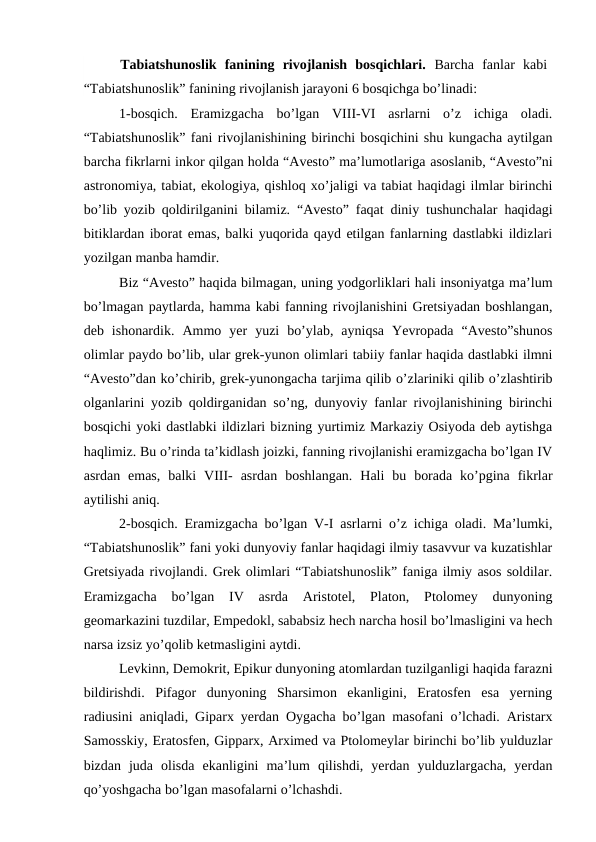  Tabiatshunoslik  fanining  rivojlanish  bosqichlari.  Barcha  fanlar  kabi
“Tabiatshunoslik” fanining rivojlanish jarayoni 6 bosqichga bo’linadi:
1-bosqich. Eramizgacha  bo’lgan  VIII-VI  asrlarni  o’z  ichiga  oladi.
“Tabiatshunoslik” fani rivojlanishining birinchi bosqichini shu kungacha aytilgan
barcha fikrlarni inkor qilgan holda “Avesto” ma’lumotlariga asoslanib, “Avesto”ni
astronomiya, tabiat, ekologiya, qishloq xo’jaligi va tabiat haqidagi ilmlar birinchi
bo’lib yozib qoldirilganini bilamiz. “Avesto” faqat diniy tushunchalar haqidagi
bitiklardan iborat emas, balki yuqorida qayd etilgan fanlarning dastlabki ildizlari
yozilgan manba hamdir. 
Biz “Avesto” haqida bilmagan, uning yodgorliklari hali insoniyatga ma’lum
bo’lmagan paytlarda, hamma kabi fanning rivojlanishini Gretsiyadan boshlangan,
deb  ishonardik.  Ammo  yer  yuzi  bo’ylab,  ayniqsa  Yevropada  “Avesto”shunos
olimlar paydo bo’lib, ular grek-yunon olimlari tabiiy fanlar haqida dastlabki ilmni
“Avesto”dan ko’chirib, grek-yunongacha tarjima qilib o’zlariniki qilib o’zlashtirib
olganlarini yozib qoldirganidan so’ng, dunyoviy fanlar rivojlanishining birinchi
bosqichi yoki dastlabki ildizlari bizning yurtimiz Markaziy Osiyoda deb aytishga
haqlimiz. Bu o’rinda ta’kidlash joizki, fanning rivojlanishi eramizgacha bo’lgan IV
asrdan  emas,  balki  VIII-  asrdan  boshlangan.  Hali  bu  borada  ko’pgina  fikrlar
aytilishi aniq. 
2-bosqich. Eramizgacha bo’lgan V-I asrlarni o’z ichiga oladi. Ma’lumki,
“Tabiatshunoslik” fani yoki dunyoviy fanlar haqidagi ilmiy tasavvur va kuzatishlar
Gretsiyada rivojlandi. Grek olimlari “Tabiatshunoslik” faniga ilmiy asos soldilar.
Eramizgacha  bo’lgan  IV  asrda  Aristotel,  Platon,  Ptolomey  dunyoning
geomarkazini tuzdilar, Empedokl, sababsiz hech narcha hosil bo’lmasligini va hech
narsa izsiz yo’qolib ketmasligini aytdi. 
Levkinn, Demokrit, Epikur dunyoning atomlardan tuzilganligi haqida farazni
bildirishdi.  Pifagor  dunyoning  Sharsimon  ekanligini,  Eratosfen  esa  yerning
radiusini aniqladi, Giparx yerdan Oygacha bo’lgan masofani o’lchadi. Aristarx
Samosskiy, Eratosfen, Gipparx, Arximed va Ptolomeylar birinchi bo’lib yulduzlar
bizdan  juda  olisda  ekanligini  ma’lum  qilishdi,  yerdan  yulduzlargacha,  yerdan
qo’yoshgacha bo’lgan masofalarni o’lchashdi. 
