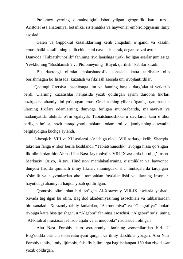 Ptolomey  yerning  dumaloqligini  isbotlaydigan  geografik  karta  tuzdi,
Aristotel esa anatomiya, botanika, sistematika va hayvonlar embriologiyasini ilmiy
asosladi. 
Galen  va  Gippokrat  kasalliklarning  kelib  chiqishini  o’rgandi  va  kasalni
emas, balki kasallikning kelib chiqishini davolash kerak, degan so’zni aytdi. 
Dunyoda “Tabiatshunoslik” fanining rivojlanishiga turtki bo’lgan asarlar jumlasiga
Yevklidning “Boshlanish”i va Ptolomeyning “Buyuk qurilish” kabilar kiradi. 
Bu  davrdagi  olimlar  tabiatshunoslik  sohasida  katta  tajribalar  olib
borishmagan bo’lishsada, kuzatish va fikrlash asosida uni rivojlantirdilar. 
Qadimgi Gretsiya insoniyatga ilm va fanning buyuk darg’alarini yetkazib
berdi.  Ularning  kuzatishlar  natijasida  yozib  qoldirgan  ayrim  durdona  fikrlari
hozirgacha ahamiyatini yo’qotgan emas. Oradan ming yillar o’tganiga qaramasdan
ularning  fikrlari  odamlarning  dunyoga  bo’lgan  munosabatida,  ma’naviyat  va
madaniyatida alohida o’rin egalaydi. Tabiatshunoslikka u davrlarda kam e’tibor
berilgan bo’lsa, hozir taraqqiyotni, tabiatni, odamlarni va jamiyatning quvvatini
belgilaydigan kuchga aylandi. 
3-bosqich. VIII va XII asrlarni o’z ichiga oladi. VIII asrlarga kelib, Sharqda
takroran fanga e’tibor berila boshlandi. “Tabiatshunoslik” rivojiga hissa qo’shgan
ilk olimlardan biri Ahmad ibn Nasr Jayxoniydir. VIII-IX asrlarda bu ulug’ inson
Markaziy  Osiyo,  Xitoy,  Hindiston  mamlakatlarining  o’simliklar  va  hayvonot
dunyosi haqida qimmatli ilmiy fikrlar, shuningdek, shu mintaqalarda tarqalgan
o’simlik va hayvonlardan aholi tomonidan foydalanilishi va ularning insonlar
hayotidagi ahamiyati haqida yozib qoldirilgan. 
Qomusiy olimlardan biri bo’lgan Al-Xorazmiy VIII-IX asrlarda yashadi.
Xivada tug’ilgan bu olim, Bag’dod akademiyasining asoschilari va rahbarlaridan
biri sanaladi. Xorazmiy tabiiy fanlardan, “Astronomiya” va “Geografiya” fanlari
rivojiga katta hisa qo’shgan, u “Algebra” fanining asoschisi. “Algebra” so’zi uning
“Al-kitob al muxtasar fi-hisob aljabr va al muqobila” risolasidan olingan. 
Abu  Nasr  Forobiy  ham  astronomiya  fanining  asoschilaridan  biri.  U
Bog’dodda birinchi observatoriyani qurgan va ilmiy darsliklar yozgan. Abu Nasr
Forobiy tabiiy, ilmiy, ijtimoiy, falsafiy bilimlarga bag’ishlangan 150 dan ziyod asar
yozib qoldirgan. 
