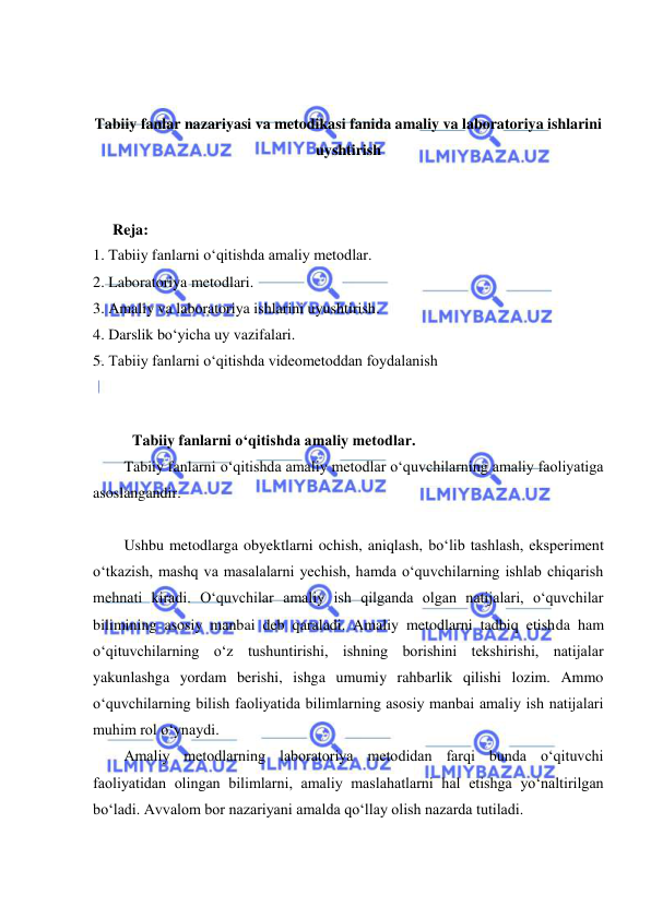  
 
 
 
Tabiiy fanlar nazariyasi va metodikasi fanida amaliy va laboratoriya ishlarini 
uyshtirish 
 
 
Reja: 
1. Tabiiy fanlarni o‘qitishda amaliy metodlar. 
2. Laboratoriya metodlari. 
3. Amaliy va laboratoriya ishlarini uyushtirish. 
4. Darslik bо‘yicha uy vazifalari. 
5. Tabiiy fanlarni o‘qitishda videometoddan foydalanish 
 
 
Tabiiy fanlarni o‘qitishda amaliy metodlar. 
Tabiiy fanlarni o‘qitishda amaliy metodlar o‘quvchilarning amaliy faoliyatiga 
asoslangandir. 
 
Ushbu metodlarga obyektlarni ochish, aniqlash, bo‘lib tashlash, eksperiment 
o‘tkazish, mashq va masalalarni yechish, hamda o‘quvchilarning ishlab chiqarish 
mehnati kiradi. O‘quvchilar amaliy ish qilganda olgan natijalari, o‘quvchilar 
bilimining asosiy manbai deb qaraladi. Amaliy metodlarni tadbiq etishda ham 
o‘qituvchilarning o‘z tushuntirishi, ishning borishini tekshirishi, natijalar 
yakunlashga yordam berishi, ishga umumiy rahbarlik qilishi lozim. Ammo 
o‘quvchilarning bilish faoliyatida bilimlarning asosiy manbai amaliy ish natijalari 
muhim rol o‘ynaydi. 
Amaliy metodlarning laboratoriya metodidan farqi bunda o‘qituvchi 
faoliyatidan olingan bilimlarni, amaliy maslahatlarni hal etishga yo‘naltirilgan 
bo‘ladi. Avvalom bor nazariyani amalda qo‘llay olish nazarda tutiladi. 
