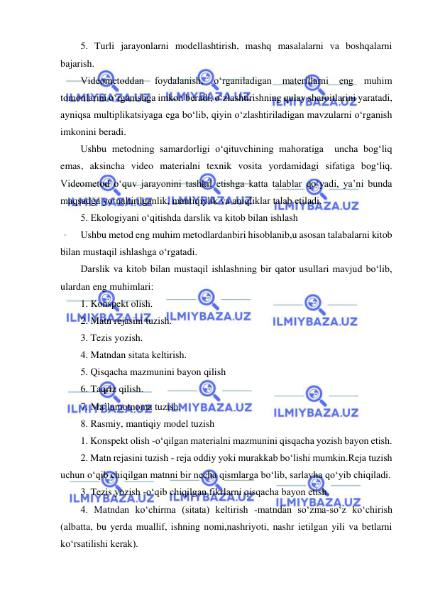  
 
5. Turli jarayonlarni modellashtirish, mashq masalalarni va boshqalarni 
bajarish. 
Videometoddan 
foydalanish, 
o‘rganiladigan 
materillarni 
eng 
muhim 
tomonlarini o‘rganishga imkon beradi, o‘zlashtirishning qulay sharoitlarini yaratadi, 
ayniqsa multiplikatsiyaga ega bo‘lib, qiyin o‘zlashtiriladigan mavzularni o‘rganish 
imkonini beradi. 
Ushbu metodning samardorligi o‘qituvchining mahoratiga  uncha bog‘liq 
emas, aksincha video materialni texnik vosita yordamidagi sifatiga bog‘liq.  
Videometod o‘quv jarayonini tashkil etishga katta talablar qo‘yadi, ya’ni bunda 
maqsadga yo‘naltirilganlik, mantiqiylik va aniqliklar talab etiladi. 
5. Ekologiyani o‘qitishda darslik va kitob bilan ishlash 
Ushbu metod eng muhim metodlardanbiri hisoblanib,u asosan talabalarni kitob 
bilan mustaqil ishlashga o‘rgatadi. 
Darslik va kitob bilan mustaqil ishlashning bir qator usullari mavjud bo‘lib,  
ulardan eng muhimlari: 
1. Konspekt olish. 
2. Matn rejasini tuzish. 
3. Tezis yozish. 
4. Matndan sitata keltirish. 
5. Qisqacha mazmunini bayon qilish 
6. Taqriz qilish. 
7. Ma’lumotnoma tuzish. 
8. Rasmiy, mantiqiy model tuzish 
1. Konspekt olish -o‘qilgan materialni mazmunini qisqacha yozish bayon etish. 
2. Matn rejasini tuzish - reja oddiy yoki murakkab bo‘lishi mumkin.Reja tuzish 
uchun o‘qib chiqilgan matnni bir necha qismlarga bo‘lib, sarlavha qo‘yib chiqiladi. 
3. Tezis yozish -o‘qib chiqilgan fikrlarni qisqacha bayon etish. 
4. Matndan ko‘chirma (sitata) keltirish -matndan so‘zma-so‘z ko‘chirish 
(albatta, bu yerda muallif, ishning nomi,nashriyoti, nashr ietilgan yili va betlarni 
ko‘rsatilishi kerak). 
