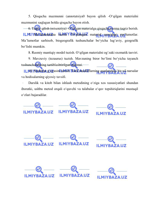  
 
5. Qisqacha mazmunni (annotatsiya0 bayon qilish -O‘qilgan materialni 
mazmunini saqlagan holda qisqacha bayon etish. 
6. Taqriz qilish (retsenziya) -O‘qilgan materialga qisqacha yozma taqriz berish. 
7. Ma’lumotnoma tuzish -To‘plangan material asosidagi ma’lumotlar. 
Ma’lumotlar sarhisob, biogeografik tushunchalar bo‘yicha lug‘aviy, geografik 
bo‘lishi mumkin. 
8. Rasmiy mantiqiy model tuzish. O‘qilgan materialni og‘zaki sxematik tasviri. 
9. Mavzuviy (tezaurus) tuzish. Mavzuning biror bo‘limi bo‘yicha tayanch 
tushunchalarining tartiblashtirilgan majmui. 
10. Nushalar g‘oyasini tuzish. Turli mualliflarning asarlaridagi bir xil narsalar 
va hodisalarning qiyosiy tavsifi. 
Darslik va kitob bilan ishlash metodining o‘ziga xos xususiyatlari shundan 
iboratki, ushbu metod orqali o‘quvchi va talabalar o‘quv topshiriqlarini mustaqil 
o‘zlari bajaradilar. 
 
