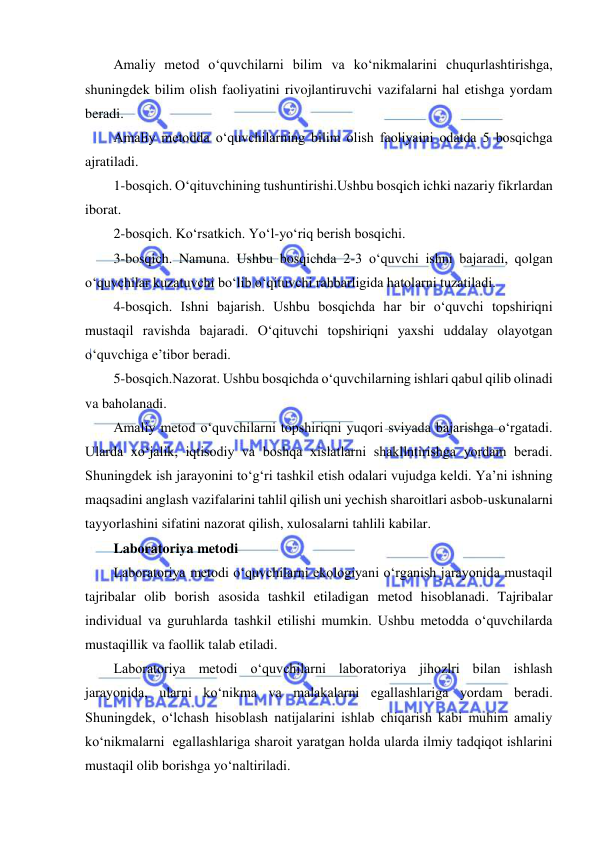  
 
Amaliy metod o‘quvchilarni bilim va ko‘nikmalarini chuqurlashtirishga, 
shuningdek bilim olish faoliyatini rivojlantiruvchi vazifalarni hal etishga yordam 
beradi. 
Amaliy metodda o‘quvchilarning bilim olish faoliyaini odatda 5 bosqichga 
ajratiladi. 
1-bosqich. O‘qituvchining tushuntirishi.Ushbu bosqich ichki nazariy fikrlardan 
iborat. 
2-bosqich. Ko‘rsatkich. Yo‘l-yo‘riq berish bosqichi. 
3-bosqich. Namuna. Ushbu bosqichda 2-3 o‘quvchi ishni bajaradi, qolgan 
o‘quvchilar kuzatuvchi bo‘lib o‘qituvchi rahbarligida hatolarni tuzatiladi. 
4-bosqich. Ishni bajarish. Ushbu bosqichda har bir o‘quvchi topshiriqni 
mustaqil ravishda bajaradi. O‘qituvchi topshiriqni yaxshi uddalay olayotgan 
o‘quvchiga e’tibor beradi. 
5-bosqich.Nazorat. Ushbu bosqichda o‘quvchilarning ishlari qabul qilib olinadi 
va baholanadi. 
Amaliy metod o‘quvchilarni topshiriqni yuqori sviyada bajarishga o‘rgatadi. 
Ularda xo‘jalik, iqtisodiy va boshqa xislatlarni shakllntirishga yordam beradi. 
Shuningdek ish jarayonini to‘g‘ri tashkil etish odalari vujudga keldi. Ya’ni ishning 
maqsadini anglash vazifalarini tahlil qilish uni yechish sharoitlari asbob-uskunalarni 
tayyorlashini sifatini nazorat qilish, xulosalarni tahlili kabilar. 
Laboratoriya metodi 
Laboratoriya metodi o‘quvchilarni ekologiyani o‘rganish jarayonida mustaqil 
tajribalar olib borish asosida tashkil etiladigan metod hisoblanadi. Tajribalar 
individual va guruhlarda tashkil etilishi mumkin. Ushbu metodda o‘quvchilarda 
mustaqillik va faollik talab etiladi. 
Laboratoriya metodi o‘quvchilarni laboratoriya jihozlri bilan ishlash 
jarayonida, ularni ko‘nikma va malakalarni egallashlariga yordam beradi. 
Shuningdek, o‘lchash hisoblash natijalarini ishlab chiqarish kabi muhim amaliy 
ko‘nikmalarni  egallashlariga sharoit yaratgan holda ularda ilmiy tadqiqot ishlarini 
mustaqil olib borishga yo‘naltiriladi. 
