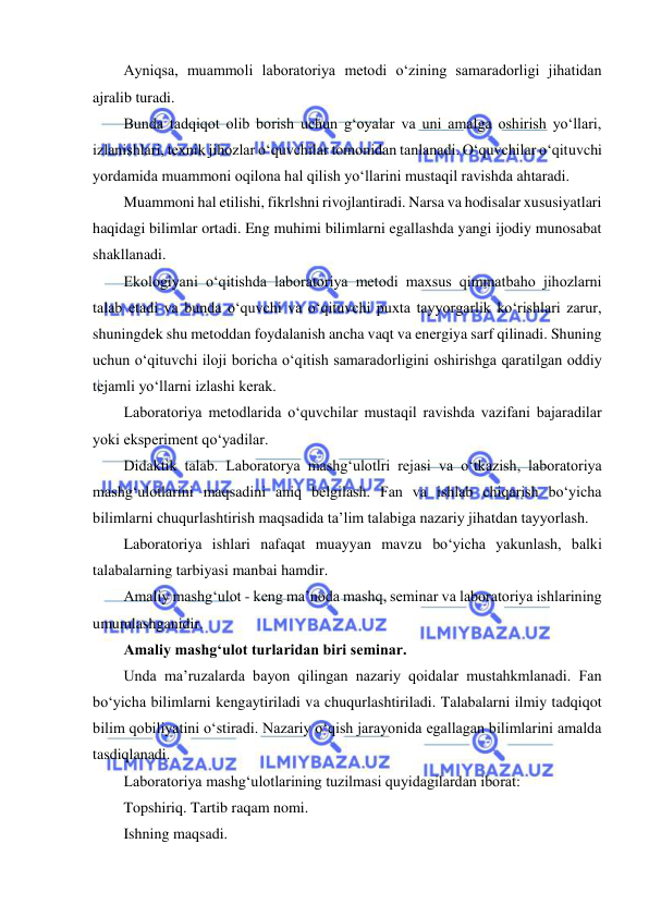  
 
Ayniqsa, muammoli laboratoriya metodi o‘zining samaradorligi jihatidan 
ajralib turadi. 
Bunda tadqiqot olib borish uchun g‘oyalar va uni amalga oshirish yo‘llari, 
izlanishlari, texnik jihozlar o‘quvchilar tomonidan tanlanadi. O‘quvchilar o‘qituvchi 
yordamida muammoni oqilona hal qilish yo‘llarini mustaqil ravishda ahtaradi.  
Muammoni hal etilishi, fikrlshni rivojlantiradi. Narsa va hodisalar xususiyatlari 
haqidagi bilimlar ortadi. Eng muhimi bilimlarni egallashda yangi ijodiy munosabat 
shakllanadi. 
Ekologiyani o‘qitishda laboratoriya metodi maxsus qimmatbaho jihozlarni 
talab etadi va bunda o‘quvchi va o‘qituvchi puxta tayyorgarlik ko‘rishlari zarur, 
shuningdek shu metoddan foydalanish ancha vaqt va energiya sarf qilinadi. Shuning 
uchun o‘qituvchi iloji boricha o‘qitish samaradorligini oshirishga qaratilgan oddiy 
tejamli yo‘llarni izlashi kerak. 
Laboratoriya metodlarida o‘quvchilar mustaqil ravishda vazifani bajaradilar 
yoki eksperiment qo‘yadilar. 
Didaktik talab. Laboratorya mashg‘ulotlri rejasi va o‘tkazish, laboratoriya 
mashg‘ulotlarini maqsadini aniq belgilash. Fan va ishlab chiqarish bo‘yicha 
bilimlarni chuqurlashtirish maqsadida ta’lim talabiga nazariy jihatdan tayyorlash. 
Laboratoriya ishlari nafaqat muayyan mavzu bo‘yicha yakunlash, balki 
talabalarning tarbiyasi manbai hamdir. 
Amaliy mashg‘ulot - keng ma’noda mashq, seminar va laboratoriya ishlarining 
umumlashganidir. 
Amaliy mashg‘ulot turlaridan biri seminar. 
Unda ma’ruzalarda bayon qilingan nazariy qoidalar mustahkmlanadi. Fan 
bo‘yicha bilimlarni kengaytiriladi va chuqurlashtiriladi. Talabalarni ilmiy tadqiqot 
bilim qobiliyatini o‘stiradi. Nazariy o‘qish jarayonida egallagan bilimlarini amalda 
tasdiqlanadi. 
Laboratoriya mashg‘ulotlarining tuzilmasi quyidagilardan iborat: 
Topshiriq. Tartib raqam nomi. 
Ishning maqsadi. 
