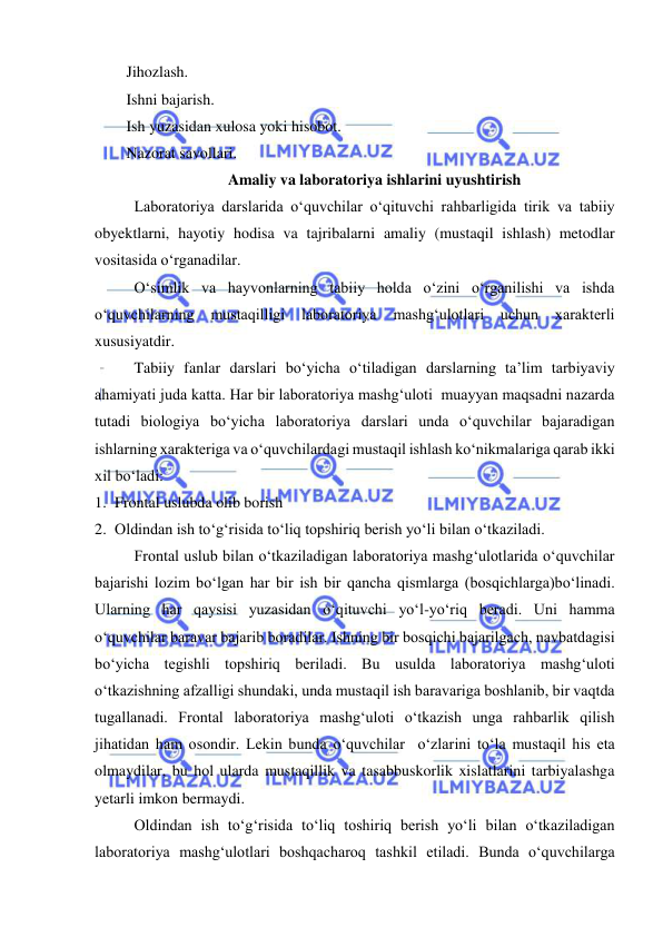  
 
Jihozlash. 
Ishni bajarish. 
Ish yuzasidan xulosa yoki hisobot. 
Nazorat savollari. 
Amaliy va laboratoriya ishlarini uyushtirish 
Laboratoriya darslarida о‘quvchilar о‘qituvchi rahbarligida tirik va tabiiy 
obyektlarni, hayotiy hodisa va tajribalarni amaliy (mustaqil ishlash) metodlar 
vositasida о‘rganadilar. 
 
О‘simlik va hayvonlarning tabiiy holda о‘zini о‘rganilishi va ishda 
о‘quvchilarning 
mustaqilligi 
laboratoriya 
mashg‘ulotlari 
uchun xarakterli 
xususiyatdir. 
 
Tabiiy fanlar darslari bо‘yicha о‘tiladigan darslarning ta’lim tarbiyaviy 
ahamiyati juda katta. Har bir laboratoriya mashg‘uloti  muayyan maqsadni nazarda 
tutadi biologiya bо‘yicha laboratoriya darslari unda о‘quvchilar bajaradigan 
ishlarning xarakteriga va о‘quvchilardagi mustaqil ishlash kо‘nikmalariga qarab ikki 
xil bо‘ladi: 
1. Frontal uslubda olib borish 
2. Oldindan ish tо‘g‘risida tо‘liq topshiriq berish yо‘li bilan о‘tkaziladi. 
Frontal uslub bilan о‘tkaziladigan laboratoriya mashg‘ulotlarida о‘quvchilar 
bajarishi lozim bо‘lgan har bir ish bir qancha qismlarga (bosqichlarga)bо‘linadi. 
Ularning har qaysisi yuzasidan о‘qituvchi yо‘l-yо‘riq beradi. Uni hamma 
о‘quvchilar baravar bajarib boradilar. Ishning bir bosqichi bajarilgach, navbatdagisi 
bо‘yicha tegishli topshiriq beriladi. Bu usulda laboratoriya mashg‘uloti 
о‘tkazishning afzalligi shundaki, unda mustaqil ish baravariga boshlanib, bir vaqtda 
tugallanadi. Frontal laboratoriya mashg‘uloti о‘tkazish unga rahbarlik qilish 
jihatidan ham osondir. Lekin bunda о‘quvchilar  о‘zlarini tо‘la mustaqil his eta 
olmaydilar, bu hol ularda mustaqillik va tasabbuskorlik xislatlarini tarbiyalashga 
yetarli imkon bermaydi.    
Oldindan ish tо‘g‘risida tо‘liq toshiriq berish yо‘li bilan о‘tkaziladigan 
laboratoriya mashg‘ulotlari boshqacharoq tashkil etiladi. Bunda о‘quvchilarga 
