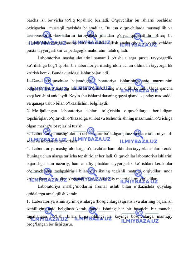  
 
barcha ish bо‘yicha tо‘liq topshiriq beriladi. О‘quvchilar bu ishlarni boshidan 
oxirigacha  mustaqil ravishda bajaradilar. Bu esa о‘quvchilarda mustaqillik va 
tasabbuskorlik fazilatlarini tarbiyalash jihatdan g‘oyat qimmatlidir. Biroq bu 
uslubda laboratoriya mashg‘ulotlarini tashkil qilish ancha qiyin va о‘qituvchidan 
puxta tayyorgarlikni va pedagogik mahoratni  talab qiladi. 
Laboratoriya mashg‘ulotlarini samarali о‘tishi ularga puxta tayyorgarlik 
kо‘rilishiga bog‘liq. Har bir laboratoriya mashg‘uloti uchun oldindan tayyorgarlik 
kо‘rish kerak. Bunda quyidagi ishlar bajariladi. 
1. Darsda о‘quvchilar bajaradigan laboratoriya ishlarining aniq mazmunini 
belgilash. Bu ishlarning har birini о‘qituvchining о‘zi qilib kо‘radi. Unga qancha 
vaqt ketishini aniqlaydi. Keyin shu ishlarni darsning qaysi qismda qanday maqsadda 
va qanaqa uslub bilan о‘tkazilishini belgilaydi. 
2. Mо‘ljallangan laboratoriya ishlari tо‘g‘risida о‘quvchilarga beriladigan 
topshiriqlar, о‘qituvchi о‘tkazadiga suhbat va tushuntirishning mazmunini о‘z ichiga 
olgan mashg‘ulot rejasini tuzish. 
3. Laboratoriya mashg‘ulotlari uchun zarur bо‘ladigan jihoz va materiallarni yetarli 
soda va miqdorda tayyorlash 
4. Laboratoriya mashg‘ulotlariga о‘quvchilar ham oldindan tayyorlanishlari kerak. 
Buning uchun ularga turlicha topshiriqlar beriladi. О‘quvchilar laboratoriya ishlarini 
bajarishga ham nazariy, ham amaliy jihatdan tayyorgarlik kо‘rishlari kerak.ular 
о‘qituvchining toshpshirig‘i bilan darslikning tegishli matnini о‘qiydilar, unda 
kо‘rsatilgan ish usulini о‘rganadilar, tegishli tabiiy materiallarni yig‘adilar. 
Laboratoriya mashg‘ulotlarini frontal uslub bilan о‘tkazishda quyidagi 
qoidalarga amal qilish kerak: 
1. Laboratoriya ishini ayrim qismlarga (bosqichlarga) ajratish va ularning bajarilish 
izchilligini aniq belgilash kerak, bunda ishning har bir bosqichi bir muncha 
tugallangan bо‘lishi bilan birga oldingi va keyingi bosqichlarga mantiqiy 
brog‘langan bо‘lishi zarur. 
