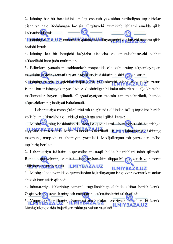  
 
2. Ishning har bir bosqichini amalga oshirish yuzasidan beriladigan topshiriqlar 
qisqa va aniq ifodalangan bо‘lsin. О‘qituvchi murakkab ishlarni amalda qilib 
kо‘rsatishi kerak. 
3. Ishning о‘quvchilar tomonidan qanday bajarilayotganini о‘qituvchi nazorat qilib 
borishi kerak. 
4. Ishning har bir bosqichi bо‘yicha qisqacha va umumlashtiruvchi suhbat 
о‘tkazilishi ham juda muhimdir. 
5. Bilimlarni yanada mustahkamlash maqsadida о‘quvchilarning о‘rganilayotgan 
masalalarga doir sxematik rasm, jadvallar chizishlarini tashkil qilish zarur. 
6. Ishning barcha bosqichlari bajarilgach, yakunlovchi suhbat о‘tkazilishi zarur. 
Bunda butun ishga yakun yasaladi, о‘zlashtirilgan bilimlar takrorlanadi. Qо‘shimcha 
ma’lumotlar bayon qilinadi. О‘rganilayotgan masala umumlashtiriladi, hamda 
о‘quvchilarning faoliyati baholanadi. 
Laboratoriya mashg‘ulotlarini ish tо‘g‘risida oldindan tо‘liq topshiriq berish 
yо‘li bilan о‘tkazishda о‘uyidagi talablarga amal qilish kerak: 
1. Mashg‘ulotning boshlanishida, avval о‘quvchilarni laboratoriya ishi bajarishga 
tayyorlash maqsadida kirish suhboti о‘tkaziladi. Bunda laboratoriya ishining 
mazmuni, maqsadi va ahamiyati yoritiladi. Mо‘ljallangan ish yuzasidan tо‘liq 
topshiriq beriladi. 
2. Laboratoriya ishlarini о‘quvchilar mustaqil holda bajarishlari talab qilinadi. 
Bunda о‘qituvchining vazifasi – ishning borishini diqqat bilan kuzatish va nazorat 
qilib borishdan iboratdir. 
3. Mashg‘ulot davomida о‘quvchilardan bajarilayotgan ishga doir sxematik rasmlar 
chizish ham talab qilinadi. 
4. laboratoriya ishlarining samarali tugallanishiga alohida e’tibor berish kerak. 
О‘qituvchi о‘quvchilarning ish natijalarini kо‘rsatishlarini talab qiladi. 
5. Yuqoridagi omillarning hammasi mashg‘ulot  oxirigacha tugallanishi kerak.  
Mashg‘ulot oxirida bajarilgan ishlarga yakun yasaladi. 
