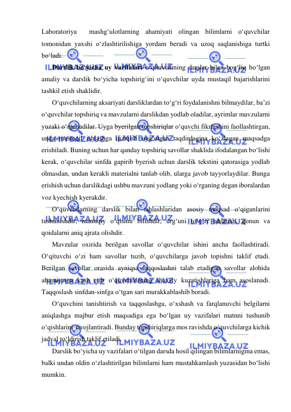  
 
Laboratoriya  mashg‘ulotlarning ahamiyati olingan bilimlarni о‘quvchilar 
tomonidan yaxshi о‘zlashtirilishiga yordam beradi va uzoq saqlanishiga turtki 
bо‘ladi. 
Darslik bо‘yicha uy vazifalari о‘qituvchining darslar bilan bog‘liq bо‘lgan 
amaliy va darslik bо‘yicha topshirig‘ini о‘quvchilar uyda mustaqil bajarishlarini 
tashkil etish shaklidir. 
О‘quvchilarning aksariyati darsliklardan tо‘g‘ri foydalanishni bilmaydilar, ba’zi 
о‘quvchilar topshiriq va mavzularni darslikdan yodlab oladilar, ayrimlar mavzularni 
yuzaki о‘rganadilar. Uyga byerilgan topshiriqlar о‘quvchi fikrlashini faollashtirgan, 
unda mustaqil ishlashga qiziqish uyg‘otgan taqdirdagina kо‘zlagan maqsadga 
erishiladi. Buning uchun har qanday topshiriq savollar shaklida ifodalangan bо‘lishi 
kerak, о‘quvchilar sinfda gapirib byerish uchun darslik tekstini qatorasiga yodlab 
olmasdan, undan kerakli materialni tanlab olib, ularga javob tayyorlaydilar. Bunga 
erishish uchun darslikdagi ushbu mavzuni yodlang yoki о‘rganing degan iboralardan 
voz kyechish kyerakdir. 
О‘quvchilarning darslik bilan ishlashlaridan asosiy maqsad о‘qiganlarini 
tushunishdir, mantiqiy о‘qishni bilishdir, urg‘uni tо‘g‘ri ishlatish, qonun va 
qoidalarni aniq ajrata olishdir. 
Mavzular oxirida berilgan savollar о‘quvchilar ishini ancha faollashtiradi. 
О‘qituvchi о‘zi ham savollar tuzib, о‘quvchilarga javob topishni taklif etadi. 
Berilgan savollar orasida ayniqsa taqqoslashni talab etadigan savollar alohida 
ahamiyatga kasb etib о‘quvchilarning shaxsiy kuzatishlariga ham asoslanadi. 
Taqqoslash sinfdan-sinfga о‘tgan sari murakkablashib boradi. 
О‘quvchini tanishtirish va taqqoslashga, о‘xshash va farqlanuvchi belgilarni 
aniqlashga majbur etish maqsadiga ega bо‘lgan uy vazifalari matnni tushunib 
о‘qishlarini  rivojlantiradi. Bunday topshiriqlarga mos ravishda о‘quvchilarga kichik 
jadval tо‘ldirish taklif etiladi. 
Darslik bо‘yicha uy vazifalari о‘tilgan darsda hosil qilingan bilimlarnigina emas, 
balki undan oldin о‘zlashtirilgan bilimlarni ham mustahkamlash yuzasidan bо‘lishi 
mumkin. 
