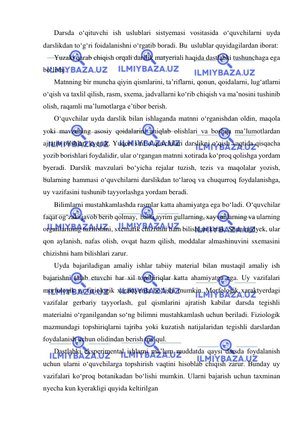  
 
Darsda о‘qituvchi ish uslublari sistyemasi vositasida о‘quvchilarni uyda 
darslikdan tо‘g‘ri foidalanishni о‘rgatib boradi. Bu  uslublar quyidagilardan iborat: 
Yuzaki qarab chiqish orqali darslik matyeriali haqida dastlabki tushunchaga ega 
bо‘lishj. 
Matnning bir muncha qiyin qismlarini, ta’riflarni, qonun, qoidalarni, lug‘atlarni 
о‘qish va taxlil qilish, rasm, sxema, jadvallarni kо‘rib chiqish va ma’nosini tushinib 
olish, raqamli ma’lumotlarga e’tibor berish. 
О‘quvchilar uyda darslik bilan ishlaganda matnni о‘rganishdan oldin, maqola 
yoki mavzuning asosiy qoidalarini aniqlab olishlari va boshqa ma’lumotlardan 
ajratib olishlari kyerak. Yuqori sinf о‘quvchilari darslikni о‘qish vaqtida qisqacha 
yozib borishlari foydalidir, ular о‘rgangan matnni xotirada kо‘proq qolishga yordam 
byeradi. Darslik mavzulari bо‘yicha rejalar tuzish, tezis va maqolalar yozish, 
bularning hammasi о‘quvchilarni darslikdan tо‘laroq va chuqurroq foydalanishga, 
uy vazifasini tushunib tayyorlashga yordam beradi. 
Bilimlarni mustahkamlashda rasmlar katta ahamiyatga ega bо‘ladi. О‘quvchilar 
faqat og‘zaki javob berib qolmay,  balki ayrim gullarning, xayvonlarning va ularning 
organlarining tuzilishini, sxematik chizishni ham bilishlari kerak. Shuningdyek, ular 
qon aylanish, nafas olish, ovqat hazm qilish, moddalar almashinuvini sxemasini 
chizishni ham bilishlari zarur. 
Uyda bajariladigan amaliy ishlar tabiiy material bilan mustaqil amaliy ish 
bajarishni talab etuvchi har xil topshiriqlar katta ahamiyatga ega. Uy vazifalari 
morfologik va fiziologik xaraktyerda bо‘lishi mumkin. Morfologik xaraktyerdagi 
vazifalar gerbariy tayyorlash, gul qismlarini ajratish kabilar darsda tegishli 
materialni о‘rganilgandan sо‘ng bilimni mustahkamlash uchun beriladi. Fiziologik 
mazmundagi topshiriqlarni tajriba yoki kuzatish natijalaridan tegishli darslardan 
foydalanish uchun olidindan berish ma’qul. 
Dastlabki eksperimental ishlarni ma’lum muddatda qaysi darsda foydalanish 
uchun ularni о‘quvchilarga topshirish vaqtini hisoblab chiqish zarur. Bunday uy 
vazifalari kо‘proq botanikadan bо‘lishi mumkin. Ularni bajarish uchun taxminan 
nyecha kun kyerakligi quyida keltirilgan 
