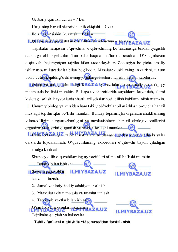  
 
Gerbariy quritish uchun – 7 kun 
Urug‘ning har xil sharoitda unib chiqishi – 7 kun 
Ildizning о‘sishini kuzatish – 10 kun 
Qalamcha va parxishdan о‘simlik о‘stirish uchun – 14 kun  
Tajribalar natijasini о‘quvchilar о‘qituvchining kо‘rsatmasiga binoan tyegishli 
darslarga olib kyeladilar. Tajribalar haqida ma’lumot beradilar. О‘z tajribasini 
о‘qituvchi bajarayotgan tajriba bilan taqqoslaydilar. Zoologiya bо‘yicha amaliy 
ishlar asosan kuzatishlar bilan bog‘liqdir. Masalan: qushlarning in qurishi, tuxum 
bosib yotishi, qaldirg‘ochlarning jо‘jalariga hasharotlar olib kelishi kabilardir.  
Odam va uning salomatligi kursidan uy vazifalari ham amaliy va tadqiqiy 
mazmunda bо‘lishi mumkin. Bularga uy sharoitlarida suyaklarni kuydirish, ularni 
kislotaga solish, hayvonlarda shartli reflyekslar hosil qilish kabilarni olish mumkin.  
Umumiy biologiya kursidan ham tabiiy ob’yektlar bilan ishlash bо‘yicha har xil 
mustaqil topshiriqlar bо‘lishi mumkin. Bunday topshiriqlar organizm shakllarining 
xilma-xilligini о‘zgaruvchanligini va moslanishlarini har xil ekologik omillarini 
organizmga ta’sirini о‘rganish yuzasidan bо‘lishi mumkin. 
Uyda о‘tkazilgan tajriba natijalari tо‘plangan gerbariy va kollyeksiyalar 
darslarda foydalaniladi. О‘quvchilarning axborotlari о‘qituvchi bayon qiladigan 
materialga kiritiladi.  
Shunday qilib о‘quvchilarning uy vazifalari xilma-xil bо‘lishi mumkin.  
1. Darslik bilan ishlash: 
Savollarga javoblar: 
Jadvallar tuzish. 
2. Jurnal va ilmiy-badiiy adabiyotlar о‘qish. 
3. Mavzular uchun maqola va rasmlar tanlash. 
4. Tabiiy ob’yektlar bilan ishlash: 
О‘simlik va hayvonlarni kuzatish:  
Tajribalar qо‘yish va hakozalar. 
Tabiiy fanlarni o‘qitishda videometoddan foydalanish. 
