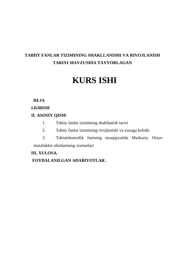TABIIY FANLAR TIZIMINING SHAKLLANISHI VA RIVOJLANISH
TARIXI MAVZUSIDA TAYYORLAGAN
  KURS ISHI 
  REJA
I.KIRISH
II. ASOSIY QISM:
1.
Tabiiy fanlar tizimining shakllanish tarixi
2.
Tabiiy fanlar tizimining rivojlanishi va yuzaga kelishi
3.
Tabiatshunoslik  fanining  taraqqiyotida  Markaziy  Osiyo
mutafakkir olimlarining xizmatlari
III. XULOSA.
 FOYDALANILGAN ADABIYOTLAR .
