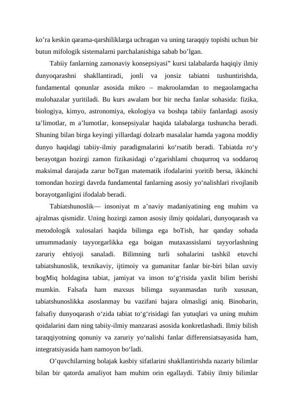 ko’ra keskin qarama-qarshiliklarga uchragan va uning taraqqiy topishi uchun bir
butun mifologik sistemalarni parchalanishiga sabab bo’lgan.
Tabiiy fanlarning zamonaviy konsepsiyasi” kursi talabalarda haqiqiy ilmiy
dunyoqarashni  shakllantiradi,  jonli  va  jonsiz  tabiatni  tushuntirishda,
fundamental  qonunlar  asosida  mikro  –  makroolamdan  to  megaolamgacha
mulohazalar yuritiladi. Bu kurs awalam bor bir necha fanlar sohasida: fizika,
biologiya, kimyo, astronomiya, ekologiya va boshqa tabiiy fanlardagi asosiy
ta’limotlar, m a’lumotlar, konsepsiyalar haqida talabalarga tushuncha beradi.
Shuning bilan birga keyingi yillardagi dolzarb masalalar hamda yagona moddiy
dunyo haqidagi tabiiy-ilmiy paradigmalarini ko‘rsatib beradi. Tabiatda ro‘y
berayotgan hozirgi zamon fizikasidagi o’zgarishlami chuqurroq va soddaroq
maksimal darajada zarur boTgan matematik ifodalarini yoritib bersa, ikkinchi
tomondan hozirgi davrda fundamental fanlarning asosiy yo‘nalishlari rivojlanib
borayotganligini ifodalab beradi.
Tabiatshunoslik—  insoniyat  m  a’naviy madaniyatining  eng  muhim  va
ajralmas qismidir. Uning hozirgi zamon asosiy ilmiy qoidalari, dunyoqarash va
metodologik  xulosalari  haqida  bilimga  ega  boTish,  har  qanday  sohada
umummadaniy  tayyorgarlikka  ega  boigan  mutaxassislami  tayyorlashning
zaruriy  ehtiyoji  sanaladi.  Bilimning  turli  sohalarini  tashkil  etuvchi
tabiatshunoslik, texnikaviy, ijtimoiy va gumanitar fanlar bir-biri bilan uzviy
bogMiq  holdagina  tabiat,  jamiyat  va  inson  to‘g‘risida  yaxlit  bilim  berishi
mumkin.  Falsafa  ham  maxsus  bilimga  suyanmasdan  turib  xususan,
tabiatshunoslikka  asoslanmay  bu  vazifani  bajara  olmasligi  aniq.  Binobarin,
falsafiy dunyoqarash oʻzida tabiat to‘g‘risidagi fan yutuqlari va uning muhim
qoidalarini dam ning tabiiy-ilmiy manzarasi asosida konkretlashadi. Ilmiy bilish
taraqqiyotning qonuniy va zaruriy yo‘nalishi fanlar differensiatsayasida ham,
integratsiyasida ham namoyon bo‘ladi.
O’quvchilarning bolajak kasbiy sifatlarini shakllantirishda nazariy bilimlar
bilan bir qatorda amaliyot ham muhim orin egallaydi. Tabiiy ilmiy bilimlar
