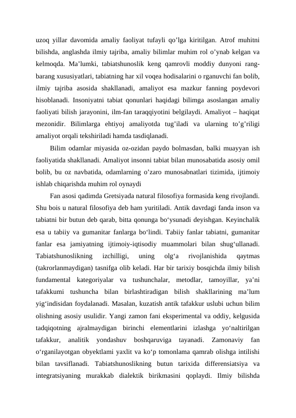uzoq yillar davomida amaliy faoliyat tufayli qo’lga kiritilgan. Atrof muhitni
bilishda, anglashda ilmiy tajriba, amaliy bilimlar muhim rol o’ynab kelgan va
kelmoqda. Ma’lumki, tabiatshunoslik keng qamrovli moddiy dunyoni rang-
barang xususiyatlari, tabiatning har xil voqea hodisalarini o rganuvchi fan bolib,
ilmiy  tajriba  asosida  shakllanadi,  amaliyot  esa  mazkur  fanning  poydevori
hisoblanadi. Insoniyatni tabiat qonunlari haqidagi bilimga asoslangan amaliy
faoliyati bilish jarayonini, ilm-fan taraqqiyotini belgilaydi. Amaliyot – haqiqat
mezonidir.  Bilimlarga  ehtiyoj  amaliyotda  tug’iladi  va  ularning  to’g’riligi
amaliyot orqali tekshiriladi hamda tasdiqlanadi.
Bilim odamlar miyasida oz-ozidan paydo bolmasdan, balki muayyan ish
faoliyatida shakllanadi. Amaliyot insonni tabiat bilan munosabatida asosiy omil
bolib, bu oz navbatida, odamlarning o’zaro munosabnatlari tizimida, ijtimoiy
ishlab chiqarishda muhim rol oynaydi
Fan asosi qadimda Gretsiyada natural filosofiya formasida keng rivojlandi.
Shu bois u natural filosofiya deb ham yuritiladi. Antik davrdagi fanda inson va
tabiatni bir butun deb qarab, bitta qonunga bo‘ysunadi deyishgan. Keyinchalik
esa u tabiiy va gumanitar fanlarga bo‘lindi. Tabiiy fanlar tabiatni, gumanitar
fanlar  esa  jamiyatning  ijtimoiy-iqtisodiy  muammolari  bilan  shug‘ullanadi.
Tabiatshunoslikning  izchilligi,  uning  olg‘a  rivojlanishida  qaytmas
(takrorlanmaydigan) tasnifga olib keladi. Har bir tarixiy bosqichda ilmiy bilish
fundamental  kategoriyalar  va  tushunchalar,  metodlar,  tamoyillar,  ya’ni
tafakkumi  tushuncha  bilan  birlashtiradigan  bilish  shakllarining  ma’lum
yig‘indisidan foydalanadi. Masalan, kuzatish antik tafakkur uslubi uchun bilim
olishning asosiy usulidir. Yangi zamon fani eksperimental va oddiy, kelgusida
tadqiqotning  ajralmaydigan  birinchi  elementlarini  izlashga  yo‘naltirilgan
tafakkur,  analitik  yondashuv  boshqaruviga  tayanadi.  Zamonaviy  fan
o‘rganilayotgan obyektlami yaxlit va ko‘p tomonlama qamrab olishga intilishi
bilan  tavsiflanadi.  Tabiatshunoslikning  butun  tarixida  differensiatsiya  va
integratsiyaning  murakkab  dialektik  birikmasini  qoplaydi.  Ilmiy  bilishda
