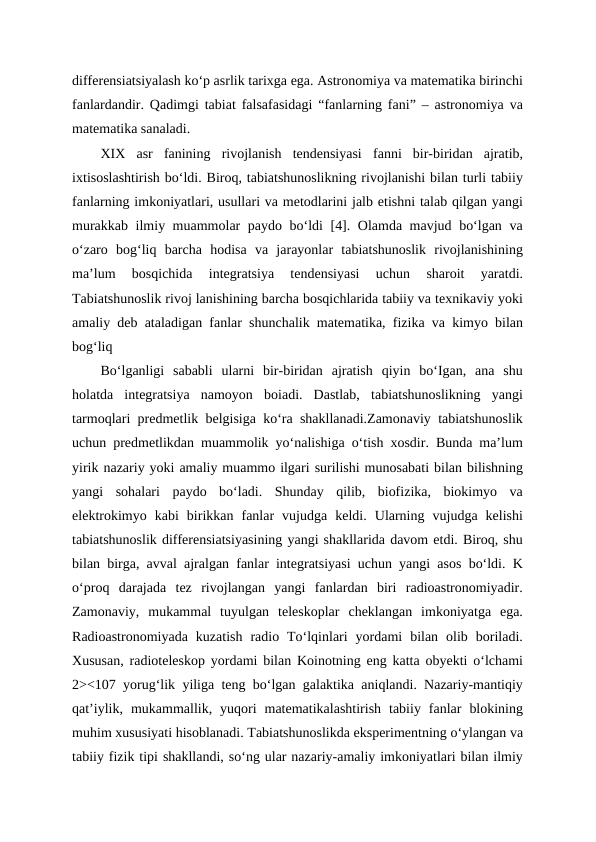 differensiatsiyalash ko‘p asrlik tarixga ega. Astronomiya va matematika birinchi
fanlardandir. Qadimgi tabiat falsafasidagi “fanlarning fani” – astronomiya va
matematika sanaladi.
XIX  asr  fanining  rivojlanish  tendensiyasi  fanni  bir-biridan  ajratib,
ixtisoslashtirish bo‘ldi. Biroq, tabiatshunoslikning rivojlanishi bilan turli tabiiy
fanlarning imkoniyatlari, usullari va metodlarini jalb etishni talab qilgan yangi
murakkab ilmiy muammolar paydo bo‘ldi [4]. Olamda mavjud bo‘lgan va
o‘zaro  bog‘liq  barcha  hodisa  va  jarayonlar  tabiatshunoslik  rivojlanishining
ma’lum  bosqichida  integratsiya  tendensiyasi  uchun  sharoit  yaratdi.
Tabiatshunoslik rivoj lanishining barcha bosqichlarida tabiiy va texnikaviy yoki
amaliy deb ataladigan fanlar shunchalik matematika, fizika va kimyo bilan
bog‘liq 
Bo‘lganligi  sababli  ularni  bir-biridan  ajratish  qiyin  bo‘Igan,  ana  shu
holatda  integratsiya  namoyon  boiadi.  Dastlab,  tabiatshunoslikning  yangi
tarmoqlari predmetlik belgisiga ko‘ra shakllanadi.Zamonaviy tabiatshunoslik
uchun predmetlikdan muammolik yo‘nalishiga o‘tish xosdir. Bunda ma’lum
yirik nazariy yoki amaliy muammo ilgari surilishi munosabati bilan bilishning
yangi  sohalari  paydo  bo‘ladi.  Shunday  qilib,  biofizika,  biokimyo  va
elektrokimyo  kabi  birikkan  fanlar  vujudga  keldi.  Ularning  vujudga  kelishi
tabiatshunoslik differensiatsiyasining yangi shakllarida davom etdi. Biroq, shu
bilan birga, avval ajralgan fanlar integratsiyasi uchun yangi asos bo‘ldi. K
o‘proq  darajada  tez  rivojlangan  yangi  fanlardan  biri  radioastronomiyadir.
Zamonaviy,  mukammal  tuyulgan  teleskoplar  cheklangan  imkoniyatga  ega.
Radioastronomiyada  kuzatish  radio  To‘lqinlari  yordami  bilan  olib  boriladi.
Xususan, radioteleskop yordami bilan Koinotning eng katta obyekti o‘lchami
2><107 yorug‘lik yiliga teng bo‘lgan galaktika aniqlandi. Nazariy-mantiqiy
qat’iylik,  mukammallik,  yuqori  matematikalashtirish  tabiiy  fanlar  blokining
muhim xususiyati hisoblanadi. Tabiatshunoslikda eksperimentning o‘ylangan va
tabiiy fizik tipi shakllandi, so‘ng ular nazariy-amaliy imkoniyatlari bilan ilmiy
