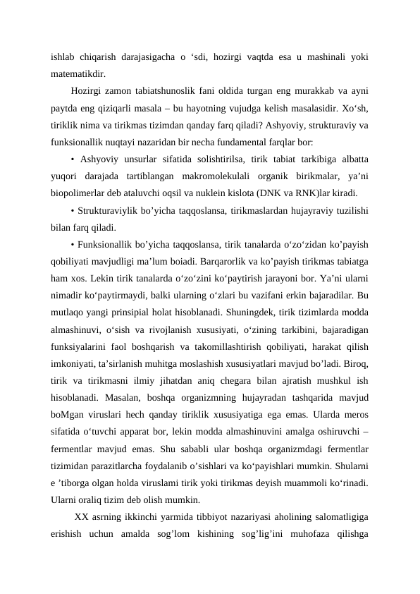 ishlab chiqarish darajasigacha  o ‘sdi, hozirgi  vaqtda esa  u mashinali  yoki
matematikdir. 
Hozirgi zamon tabiatshunoslik fani oldida turgan eng murakkab va ayni
paytda eng qiziqarli masala – bu hayotning vujudga kelish masalasidir. Xo‘sh,
tiriklik nima va tirikmas tizimdan qanday farq qiladi? Ashyoviy, strukturaviy va
funksionallik nuqtayi nazaridan bir necha fundamental farqlar bor:
•  Ashyoviy  unsurlar  sifatida  solishtirilsa,  tirik  tabiat  tarkibiga  albatta
yuqori  darajada  tartiblangan  makromolekulali  organik  birikmalar,  ya’ni
biopolimerlar deb ataluvchi oqsil va nuklein kislota (DNK va RNK)lar kiradi.
• Strukturaviylik bo’yicha taqqoslansa, tirikmaslardan hujayraviy tuzilishi
bilan farq qiladi.
• Funksionallik bo’yicha taqqoslansa, tirik tanalarda o‘zo‘zidan ko’payish
qobiliyati mavjudligi ma’lum boiadi. Barqarorlik va ko’payish tirikmas tabiatga
ham xos. Lekin tirik tanalarda o‘zo‘zini ko‘paytirish jarayoni bor. Ya’ni ularni
nimadir ko‘paytirmaydi, balki ularning o‘zlari bu vazifani erkin bajaradilar. Bu
mutlaqo yangi prinsipial holat hisoblanadi. Shuningdek, tirik tizimlarda modda
almashinuvi, o‘sish va rivojlanish xususiyati, o‘zining tarkibini, bajaradigan
funksiyalarini  faol  boshqarish  va takomillashtirish qobiliyati, harakat  qilish
imkoniyati, ta’sirlanish muhitga moslashish xususiyatlari mavjud bo’ladi. Biroq,
tirik  va  tirikmasni  ilmiy  jihatdan  aniq  chegara  bilan  ajratish  mushkul  ish
hisoblanadi.  Masalan,  boshqa  organizmning  hujayradan  tashqarida  mavjud
boMgan viruslari hech qanday tiriklik xususiyatiga ega emas. Ularda meros
sifatida o‘tuvchi apparat bor, lekin modda almashinuvini amalga oshiruvchi –
fermentlar mavjud emas. Shu sababli  ular boshqa organizmdagi  fermentlar
tizimidan parazitlarcha foydalanib o’sishlari va ko‘payishlari mumkin. Shularni
e ’tiborga olgan holda viruslami tirik yoki tirikmas deyish muammoli ko‘rinadi.
Ularni oraliq tizim deb olish mumkin.
 XX asrning ikkinchi yarmida tibbiyot nazariyasi aholining salomatligiga
erishish  uchun  amalda  sog’lom  kishining  sog’lig’ini  muhofaza  qilishga
