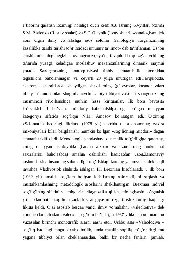 e’tiborini qaratish lozimligi holatiga duch keldi.XX asrning 60-yillari oxirida
S.M. Pavlenko (Rostov shahri) va S.F. Oleynik (Lvov shahri) «sanologiya» deb
nom  olgan  ilmiy  yo’nalishga  asos  soldilar.  Sanologiya  «organizmning
kasallikka qarshi turishi to’g’risidagi umumiy ta’limot» deb ta’riflangan. Ushbu
qarshi turishning negizida «sanogenez», ya’ni favqulodda qo’zg’atuvchining
ta’sirida  yuzaga  keladigan  moslashuv  mexanizmlarining  dinamik  majmui
yotadi.  Sanogenezning  kontsep-tsiyasi  tibbiy  jamoatchilik  tomonidan
tegishlicha  baholanmagan  va  deyarli  20  yilga  unutilgan  edi.Favqulodda,
ekstremal  sharoitlarda  ishlaydigan  shaxslarning  (g’avvoslar,  kosmonavtlar)
tibbiy ta’minoti bilan shug’ullanuvchi harbiy tibbiyot vakillari sanogenezning
muammosi  rivojlanishiga  muhim  hissa  kiritganlar.  Ilk  bora  bevosita
ko’rsatkichlari  bo’yicha  miqdoriy  baholanishiga  ega  bo’lgan  muayyan
kategoriya  sifatida  sog’liqni  N.M.  Amosov  ko’rsatgan  edi.  O’zining
«Salomatlik  haqidagi  fikrlar»  (1978  yil)  asarida  u  organizmning  zaxira
imkoniyatlari bilan belgilanishi mumkin bo’lgan «sog’liqning miqdori» degan
atamani taklif qildi. Metodologik yondashuvi qanchalik to’g’riligiga qaramay,
uning  muayyan  uslubiyotda  (barcha  a’zolar  va  tizimlarning  funktsional
zaxiralarini  baholashda)  amalga  oshirilishi  haqiqatdan  uzoq.Zamonaviy
tushunchasida insonning salomatligi to’g’risidagi fanning yaratuvchisi deb haqli
ravishda Vladivostok shahrida ishlagan I.I. Brexman hisoblanadi, u ilk bora
(1982  yil)  amalda  sog’lom  bo’lgan  kishilarning  salomatligini  saqlash  va
mustahkamlashning  metodologik  asoslarini  shakllantirgan.  Brexman  individ
sog’lig’ining sifatini va miqdorini diagnostika qilish, etiologiyasini o’rganish
yo’li bilan butun sog’liqni saqlash strategiyasini o’zgartirish zarurligi haqidagi
fikrga keldi. O’zi asoslab bergan yangi ilmiy yo’nalishni «valeologiya» deb
nomlab (lotinchadan «valeo» – sog’lom bo’lish), u 1987 yilda ushbu muammo
yuzasidan birinchi monografik asarni nashr etdi. Ushbu asar «Valeologiya –
sog’liq haqidagi fanga kirish» bo’lib, unda muallif sog’liq to’g’risidagi fan
yagona  tibbiyot  bilan  cheklanmasdan,  balki  bir  necha  fanlarni  jamlab,
