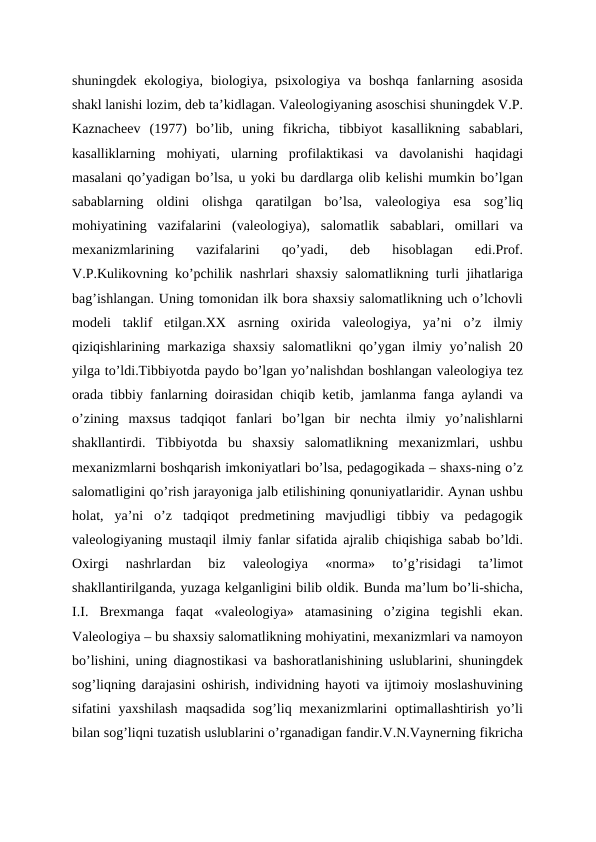 shuningdek  ekologiya,  biologiya,  psixologiya  va  boshqa  fanlarning  asosida
shakl lanishi lozim, deb ta’kidlagan. Valeologiyaning asoschisi shuningdek V.P.
Kaznacheev  (1977)  bo’lib,  uning  fikricha,  tibbiyot  kasallikning  sabablari,
kasalliklarning  mohiyati,  ularning  profilaktikasi  va  davolanishi  haqidagi
masalani qo’yadigan bo’lsa, u yoki bu dardlarga olib kelishi mumkin bo’lgan
sabablarning  oldini  olishga  qaratilgan  bo’lsa,  valeologiya  esa  sog’liq
mohiyatining  vazifalarini  (valeologiya),  salomatlik  sabablari,  omillari  va
mexanizmlarining  vazifalarini  qo’yadi,  deb  hisoblagan  edi.Prof.
V.P.Kulikovning ko’pchilik nashrlari shaxsiy salomatlikning turli jihatlariga
bag’ishlangan. Uning tomonidan ilk bora shaxsiy salomatlikning uch o’lchovli
modeli  taklif  etilgan.XX  asrning  oxirida  valeologiya,  ya’ni  o’z  ilmiy
qiziqishlarining markaziga shaxsiy salomatlikni qo’ygan ilmiy yo’nalish 20
yilga to’ldi.Tibbiyotda paydo bo’lgan yo’nalishdan boshlangan valeologiya tez
orada tibbiy fanlarning doirasidan chiqib ketib, jamlanma fanga aylandi va
o’zining  maxsus  tadqiqot  fanlari  bo’lgan  bir  nechta  ilmiy  yo’nalishlarni
shakllantirdi.  Tibbiyotda  bu  shaxsiy  salomatlikning  mexanizmlari,  ushbu
mexanizmlarni boshqarish imkoniyatlari bo’lsa, pedagogikada – shaxs-ning o’z
salomatligini qo’rish jarayoniga jalb etilishining qonuniyatlaridir. Aynan ushbu
holat,  ya’ni  o’z  tadqiqot  predmetining  mavjudligi  tibbiy  va  pedagogik
valeologiyaning mustaqil ilmiy fanlar sifatida ajralib chiqishiga sabab bo’ldi.
Oxirgi  nashrlardan  biz  valeologiya  «norma»  to’g’risidagi  ta’limot
shakllantirilganda, yuzaga kelganligini bilib oldik. Bunda ma’lum bo’li-shicha,
I.I.  Brexmanga  faqat  «valeologiya»  atamasining  o’zigina  tegishli  ekan.
Valeologiya – bu shaxsiy salomatlikning mohiyatini, mexanizmlari va namoyon
bo’lishini, uning diagnostikasi va bashoratlanishining uslublarini, shuningdek
sog’liqning darajasini oshirish, individning hayoti va ijtimoiy moslashuvining
sifatini yaxshilash  maqsadida sog’liq mexanizmlarini  optimallashtirish yo’li
bilan sog’liqni tuzatish uslublarini o’rganadigan fandir.V.N.Vaynerning fikricha
